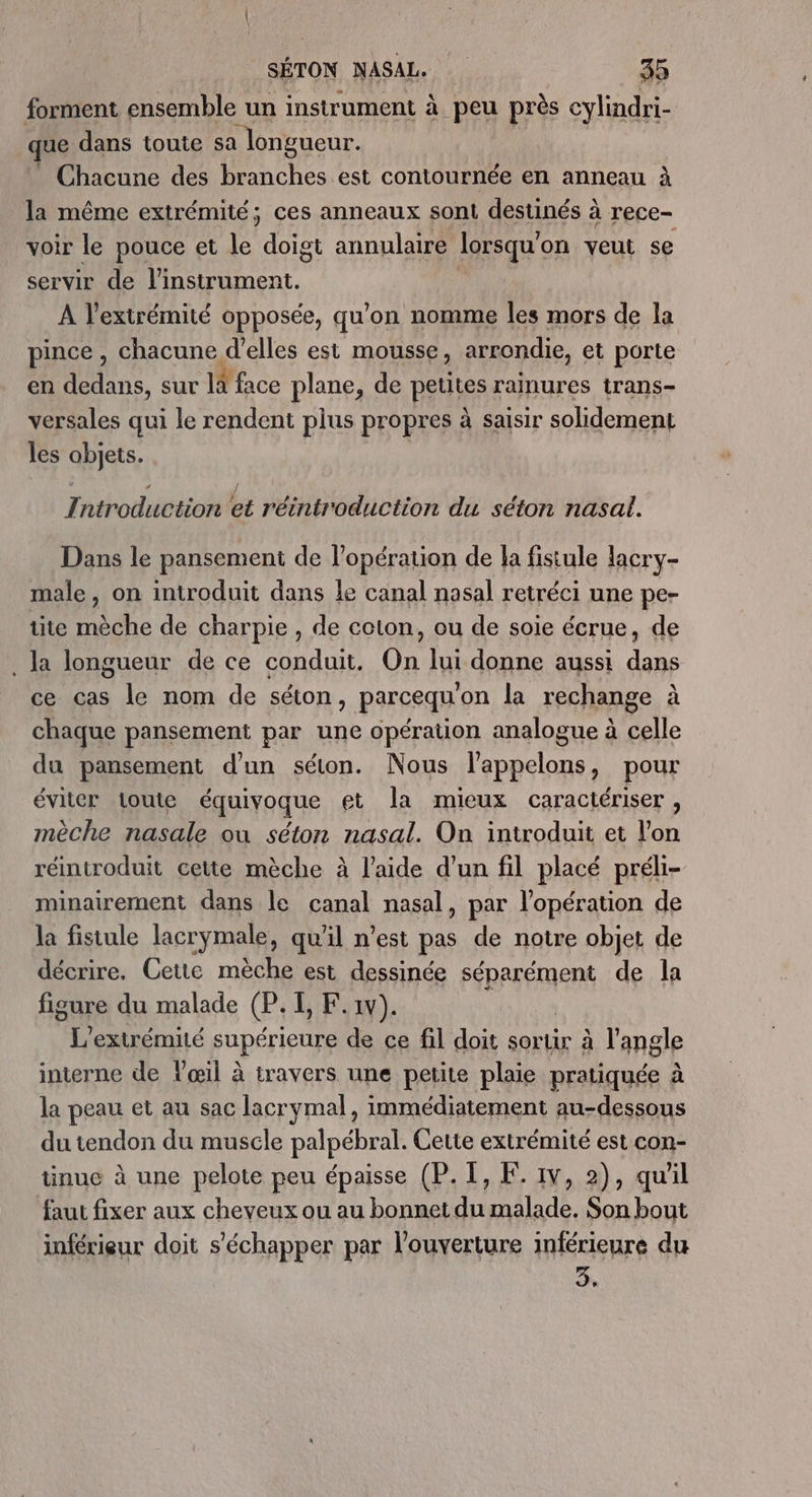 forment ensemble un instrument à peu près cylindri- que dans toute sa longueur. Chacune des branches est contournée en anneau à la même extrémité; ces anneaux sont destinés à rece- voir le pouce et 4 doigt annulaire lorsqu' on veut se servir de l'instrument. A l'extrémité opposée, qu’on nomme les mors de la pince, chacune d'elles est mousse, arrondie, et porte en dedans, sur LE face plane, de putes rainures trans- versales qui le rendent plus propres à saisir solidement les objets. Introduction et réintroduction du séton nasal. Dans le pansement de l’opération de la fistule lacry- male, on introduit dans le canal nasal retréci une pe- tite mèche de charpie , de coton, ou de soie écrue, de . la longueur de ce conduit. On lui donne aussi Ha ce cas le nom de séton, parcequ' on la rechange à chaque pansement par une opération analogue à celle du pansement d'un séton. Nous l’appelons, pour éviter toute équivoque et la mieux caractériser, mèche nasale ou séton nasal. On introduit et l’on réintroduit cette mèche à l’aide d’un fil placé préli- minairement dans le canal nasal, par l'opération de la fistule lacrymale, qu'il n’est pas de notre objet de décrire. Cette mèche est dessinée séparément de la figure du malade CP I, F.1v). \ L’extrémité fupérIeUrs de ce fil doit sorur à l'angle interne de l'œil à travers une petite plaie pratiquée à la peau et au sac lacrymal, immédiatement au-dessous du tendon du muscle palpébral. Cette extrémité est con- tinue à une pelote peu épaisse (P. I, K. 1v, 2), quil fau fixer aux cheveux ou au bonnet du malade. Son bout inférieur doit s'échapper par l'ouverture inférieure du à,