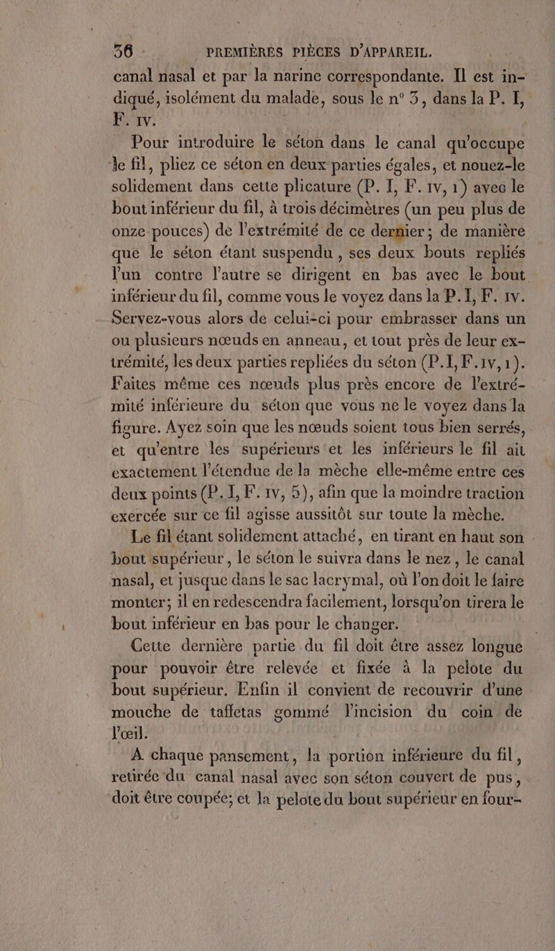 canal nasal et par la narine SU à Il est in- diqué, isolément du malade, sous le n° 5, dans la P. I, EF: 1v. _ Pour introduire le séton dans le canal qu’occupe le fil, pliez ce séton en deux parties égales, et nouez-le solidement dans cette plicature (P. I, F. 1v, 1) avec le bout inférieur du fil, à trois PATATE (un peu plus de onze pouces) de l'extrémité de ce dernier; de manière que le séton étant suspendu , ses deux bouts repliés lun contre l’autre se dirigent en bas avec le bout inférieur du fil, comme vous le voyez dans la P.I, F. 1v. Servez-vous alors de celui-ci pour embrasser dans un ou plusieurs nœuds en anneau, et tout près de leur ex- trémité, les deux parties repliées du séton (P.I, F.1v, 1). Faites même ces nœuds plus près encore de l’extré- mité inférieure du séton que vous ne le voyez dans la figure. Ayez soin que les nœuds soient tous bien serrés, et qu'entre les supérieurs et les inférieurs le fil ait exactement l'étendue de la mèche elle-même entre ces deux points (P. I, F. 1v, 5), afin que la moindre traction exercée sur ce fil agisse aussitôt sur toute la mèche. Le fil étant solidement attaché, en tirant en haut son . bout supérieur , le séton le suivra dans le nez, le canal nasal, et jusque dans le sac lacrymal, où l’on doit le faire monter; il en redescendra facilement, lorsqu'on urera le bout inférieur en bas pour le changer. Cette dernière partie du fil doit être assez longue pour pouvoir être relevée et fixée à la pelote du bout supérieur. Enfin il convient de recouvrir d’une mouche de tafletas gommé lincision du coin de l'œil. À chaque pansement, la portion inférieure du fil, retirée du canal nasal avec son séton couvert de pus, doit être coupée; et la pelote du bout supérieur en four-