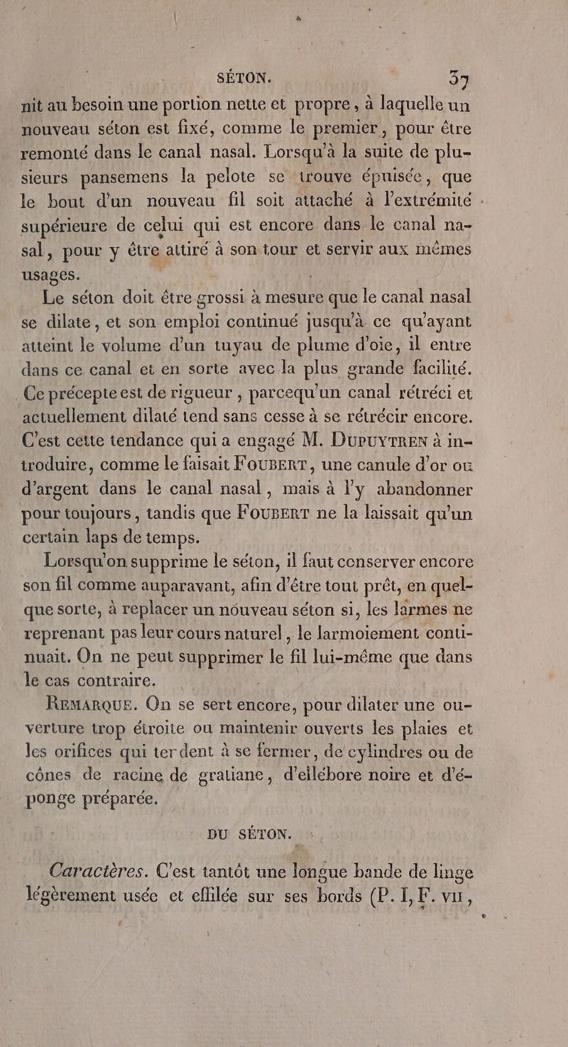 nit au besoin une portion nette et propre, à laquelle un nouveau séton est fixé, comme le premier, pour être remonté dans le canal nasal. Lorsqu’à la suite de plu- sieurs pansemens la pelote se trouve épuisée, que le bout d’un nouveau fil soit attaché à l'extrémité : supérieure de celui qui est encore dans le canal na- sal, pour y être autiré à son tour et servir aux inémes usages. | Le séton doit être grossi à mesure que le canal nasal se dilate, et son emploi continué jusqu'à ce qu'ayant atteint le volume d’un tuyau de plume d’oie, il entre dans ce canal et en sorte avec la plus grande facilité. _ Ce précepte est de rigueur , parcequ'un canal rétréci et actuellement dilaté tend sans cesse à se rétrécir encore. C'est cette tendance qui a engagé M. DuPUYTREn à in- itroduire, comme le faisait FOUBERT, une canule d’or ou d'argent dans le canal nasal, mais à l'y abandonner pour toujours , tandis que FoUBERT ne la laissait qu'un certain laps de temps. Lorsqu'on supprime le séton, il faut conserver encore son fil comme auparavant, afin d’être tout prêt, en quel- que sorte, à replacer un nouveau séton si, les larmes ne reprenant pas leur cours naturel, le larmoiement conu- nuait. On ne peut supprimer le fil lui-même que dans le cas contraire. REMARQUE. On se sert encore, pour dilater une ou- verture trop étroite où maintenir ouverts les plaies et Jes orifices qui ter dent à se fermer, de cylindres ou de cônes de racine de gratiane, d’ellébore noire et d’é- ponge préparée. DU SÉTON. Caractères. C’est tantôt une longue bande de linge » A » 1 7 légèrement usée et efilée sur ses bords (P. I, F. vu, :