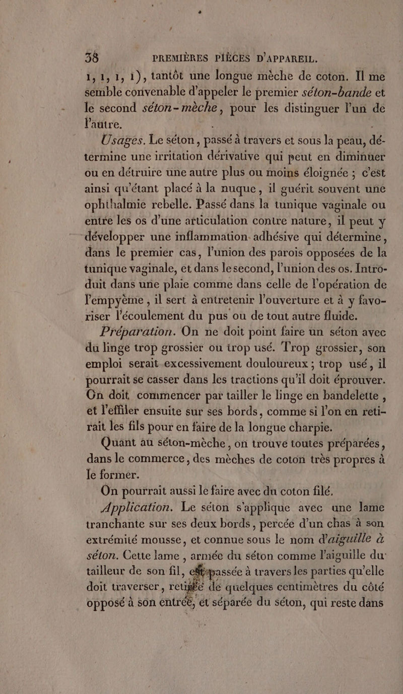1,1,1, 1), tantôt une longue mèche de coton. Il me semble convenable d'appeler le premier séton-bande et le second séton- mèche, pour les distinguer l’uñ de l'autre. Usages. Le séton PSE à travers et sous la peau, dé- termine une irritation dérivative qui peut en diminuer ou en détruire une autre plus ou moins éloignée ; c'est ainsi qu'étant placé à la nuque, il guérit souvent une ophthalmie rebelle. Passé dans la tunique vaginale ou entre les os d’une afticulation contre nature, il peut y développer une inflammation. adhésive qui Aderae dans le premier cas, l'union des parois opposées de la tunique vaginale, et dans le second, l'union des os. Intro- duit dans une plaie comme dans celle de l'opération de lempyème , il sert à entretenir l'ouverture et à y favo- riser l'écoulement du pus ou de tout autre fluide. Préparation. On ne doit point faire un séton avec du linge trop grossier ou trop usé. Trop grossier, son emploi serait excessivement douloureux ; ; trop usé , il pourrait se casser dans les tractions qu'il doit éprouver. Cn doit commencer par tailler le linge en bandelette , et l'effiler ensuite sur ses bords, comme si l’on en réti- rait les fils pour en faire de la longue charpie. Quant au séton-mèche, on trouve toutes préparées, dans le commerce, des mèches de coton très propres à le former. On pourrait aussi le faire avec du coton filé, Application. Le séton s'applique avec une lame tranchante sur ses deux bords, percée d’un chas à son extrémité mousse, et connue sous le nom d'aguille à séton. Cette lame , armée du séton comme l'aiguille du: tailleur de son fil, | cfipassée à à travers les RS qu'elle doit traverser rte de quelques centimètres du côté opposé à son entré, ét séparée du Séton, qui reste dans