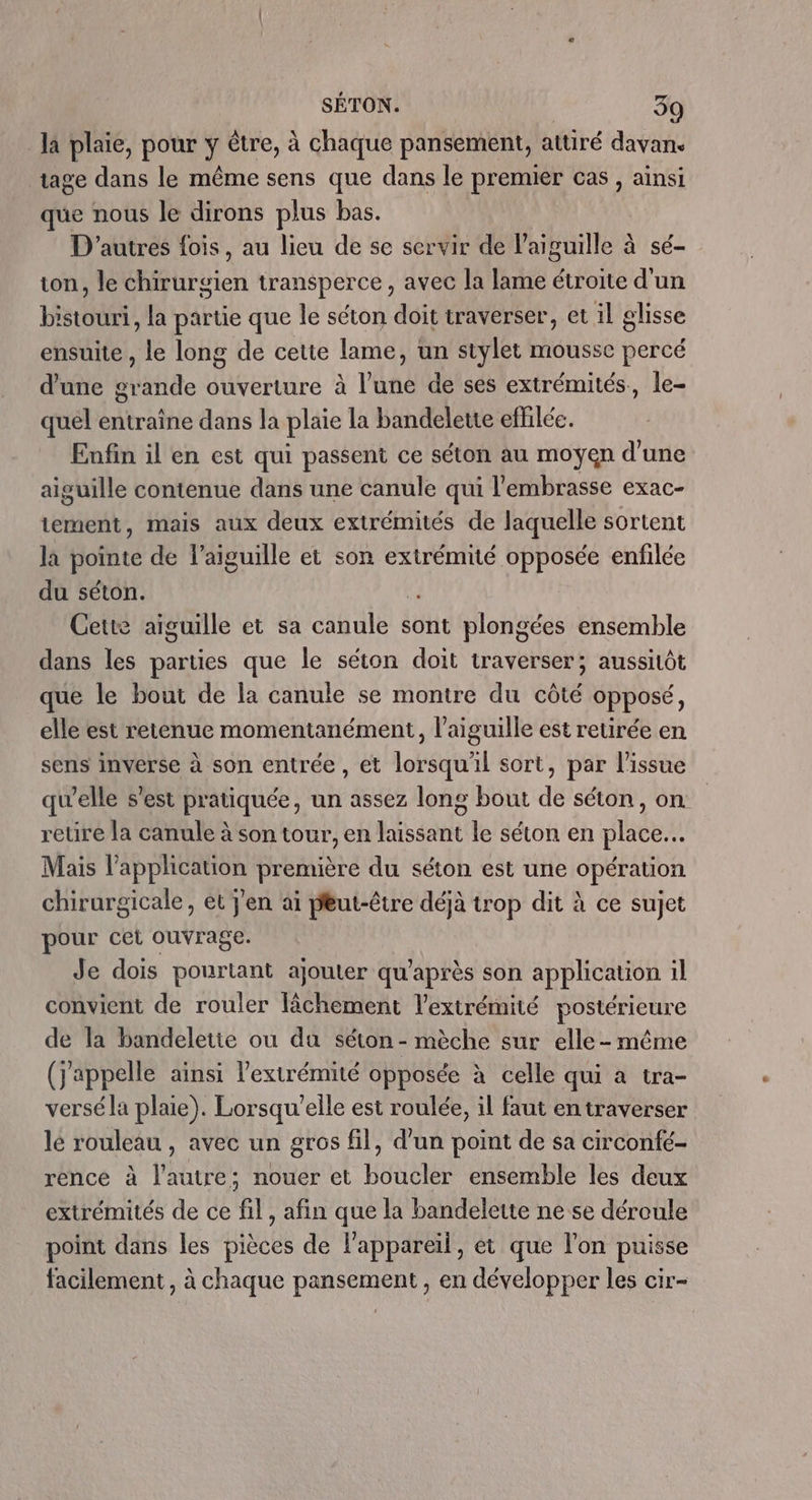 Ja plaie, pour y être, à chaque pansement, attiré davan. tage dans le même sens que dans le premier cas , ainsi que nous le dirons plus bas. D'autres fois, au lieu de se servir de l'aiguille à sé- ton, le chirurgien transperce, avec la lame étroite d'un bistouri, la partie que le séton doit traverser, et il glisse ensuite , le long de cette lame, un stylet mousse percé d'une grande ouverture à l’une de ses extrémités, le- quel entraine dans la plaie la bandelette effilée. Enfin il en est qui passent ce séton au moyen d’une aiguille contenue dans une canule qui l'embrasse exac- tement, mais aux deux extrémités de laquelle sortent là pointe de l’aiguille et son extrémité opposée enfilée du séton. À Cette aiguille et sa canule sont plongées ensemble dans les parties que le séton doit traverser; aussitôt que le bout de la canule se montre du côté opposé, elle est retenue momentanément, l'aiguille est retirée en sens inverse à son entrée , et lorsqu'il sort, par l'issue qu’elle s'est pratiquée, un assez long bout de séton, on reure la canule à son tour, en laissant le séton en place. Mais l'application première du séton est une opération chirurgicale, et J'en aï peut-être déjà trop dit à ce sujet pour cet ouvrage. Je dois pourtant ajouter qu'après son application il convient de rouler lächement l'extrémité postérieure de la bandeletie ou du séton - mèche sur elle-même (j'appelle ainsi l'extrémité opposée à celle qui a tra- versé la plaie). Lorsqu'elle est roulée, il faut en traverser lé rouleau , avec un gros fil, d’un point de sa circonfé- rence à l'autre; nouer et boucler ensemble les deux extrémités de ce fil, afin que la bandelette ne se déroule point dans les pièces de l'appareil, et que l'on puisse facilement , à chaque pansement , en développer les cir-