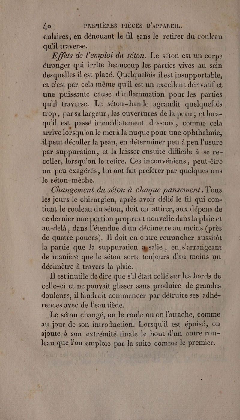 culaires, en dénouant le fil sans le retirer du rouleau uil traverse. Effets de ! ‘emploi à séton. Le séton esi un corps étranger qui irrite beaucoup les parties vives au sein desquelles il est placé. Quelquelois ilest insupportable, et c’est par cela même qu'il est un excellent dérivauf et une puissante cause d'inflammation pour les parties qu'il traverse. Le séton-bande agrandit quelquefois trop, par sa largeur, les ouvertures de la peau ; et lors- qu'il est_ passé immédiatement dessous, comme cela arrive lorsqu’ on le met à la nuque pour une ophihalmie, il-peut décoller la peau, en déterminer peu à peu l’usure par suppuration, et la laisser ensuite difficile à se re- coller, lorsqu'on le retire. Ces inconvéniens, peut-être un peu exagérés, lui ont fait préférer par quelques uns le séton-mèche. Changement du séton à chaque pansement . Vous les jours di chirurgien, après avoir délié le fil qui con- tient le rouleau du séton, doit en attirer, aux dépens de ce dernier une portion propre et nouvelle dans la plaie et au-delà, dans l'étendue d’un décimètre au moins (près de quatre pouces). Il doit en outre retrancher aussitôt la partie que la suppuration agsalie, en s’arrangeant de manière que le séton sorte toujours d'au moins un décimètre à travers la plaie. IL estinutile de dire que s’il était collé sur les bords de celle-ci et ne pouvait glisser sans produire de grandes douleurs, il faudrait commencer par détruire ses adhé- _rences avec de l’eau tiède. Le séton changé, on le roule ou on l’attache, comme au jour de son introduction. Lorsqu'il est épuisé, on ajoute à son extrémité finale le bout d’un autre rou- leau que l’on emploie par la suite comme le premier.