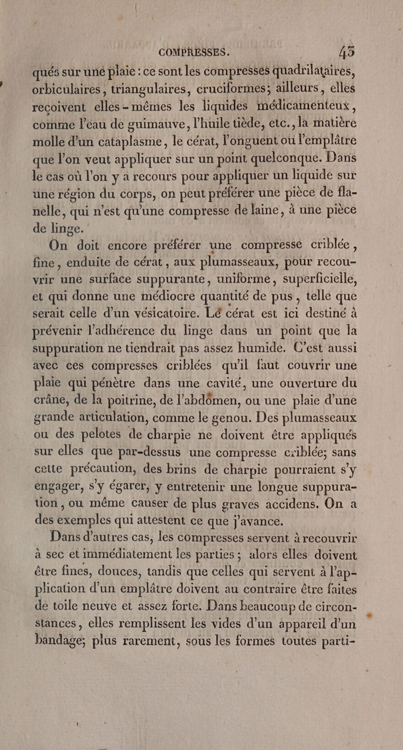 qués sur uné plaie : ce sont les compressés quadrilataires, orbiculaires, trangulirés, cruciformes; ailleurs, elles recoivent dise. mêmes les liquides médicamenteux, comme l’eau de guimauve, l'huile tiède, etc., la matière molle d’un cataplasme, le cérat, l'onguént où l’'emplâtre que l’on veut appliquer sur un point quelconque. Dans le cas où l'on y a recours pour appliquer un liquide sur une région du JE on peut préférer une pièce de fla- nelle, qui n’est qu'une compresse de laine, à une pièce de Hibe. On doit encore préférer une compressé criblée, fine, enduite de cérat, aux plumasseaux, pour recou- vrir une surface suppurante, uniforme, superficielle, et qui donne une médiocre quanuté de pus , telle que serait celle d'un vésicatoire. Lé cérat est ici destiné à prévenir l’adhérence du linge dans un point que la suppuration ne tiendrait pas assez humide. C’est aussi avec ces compresses criblées qu'il faut couvrir une plaie qui pénètre dans une cavité, une ouverture du crâne, de la poitrine, de l’ ete ou une plaie d'une grande articulation, comme le genou. Des plumasseaux ou des pelotes de charpie ne doivent être appliqués sur elles que par-dessus une compresse ciblée; sans celte précaution, des brins de charpie pourraient s’y engager, s'y égarér, y entretenir une longue suppura- tion, ou même causer de plus graves accidens. On a des exemples qui attestent ce que j'avance. Dans d’autres cas, les compresses servent à recouvrir à sec et immédiatement les parties; alors elles doivent être fines, douces, tandis que celles qui servent à l'ap- plication d’un emplâtre doivent au contraire être faites de toile neuve et assez forte. Dans beaucoup de circon- stances, elles remplissent les vides d’un appareil d’un bandage; plus rarement, sous les formes toutes parti-