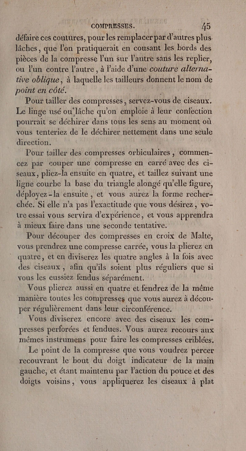 défaire ces coutures, pour les remplacer par d’autres plus. lâches, que l'on pratiquerait en cousant les bords des pièces de la compresse l’un sur l’autre sans les replier, ou l'un contre l’autre , à l’aide d’une couture alterna- tive oblique, à laquelle les tailleurs donnent le nom de point en côtc. Pour tailler des compresses , : servez-vous de ciseaux. Le linge usé ou'lâche qu’on emploie à leur confection pourrait se déchirer dans tous les sens au moment où. vous tenteriez de le déchirer nettement dans une seule direction. Pour tailler des compresses orbiculaires , commen- cez par couper une compresse en carré avec des ci- seaux, pliez-la ensuite en quatre, et taillez suivant une ligne olihe la base du triangle alongé qu'elle figure, Me la ensuite, et vous aurez la forme recher- chée. Si elle n’a pas l'exactitude que vous désirez, vo- tre essai vous servira d'expérience, et vous apprendra à mieux faire dans une seconde tentative. Pour découper des compresses en croix de Malte, vous prendrez une compresse carrée, vous la plierez en quatre, et en diviserez les quatre angles à la fois avec des ciseaux, afin qu'ils soient plus réguliers que si vous les eussiez fendus séparément. | Vous plierez aussi en quatre et fendrez de la même manière toutes les compresses que vous aurez à décou- per régulièrement dans leur circonférence. vou diviserez encore avec des ciseaux les com- presses perforées et fendues. Vous aurez recours aux mêmes instrumens pour faire les compresses criblées. Le point de la compresse que vous voudrez percer recouvrant le bout du doigt indicateur de la main gauche, et étant maintenu par l’action du pouce et des doigts voisins, vous appliquerez les ciseaux à plat