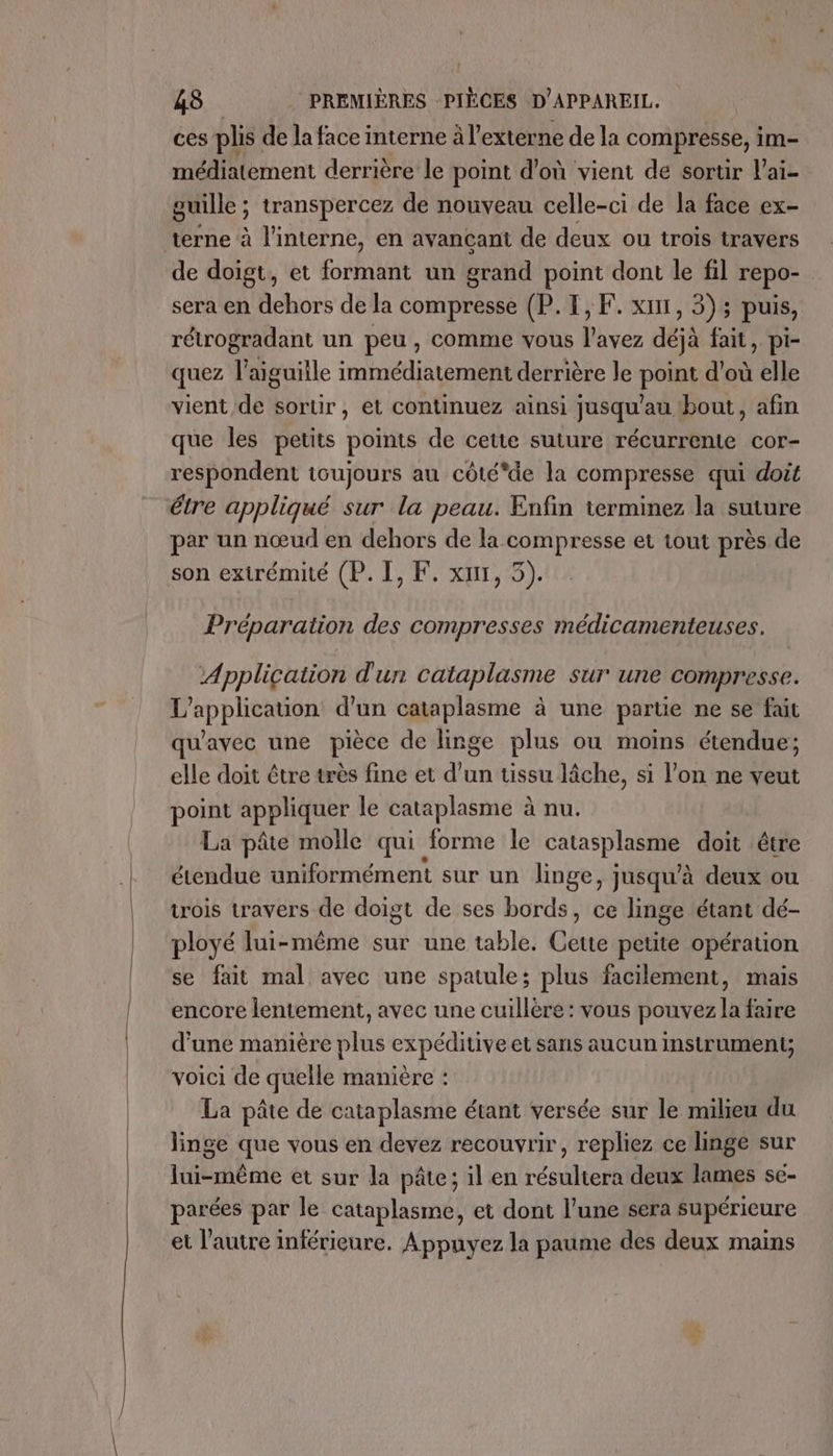 ces plis de la face interne à l'externe de la compresse, im- médiatement derrière le point d’où vient de sortir l'ai- guille ; transpercez de nouveau celle-ci de la face ex- terne à l'interne, en avançant de deux ou trois travers de doigt, et formant un grand point dont le fil repo- sera en dehors de la compresse (P.1,F. xi1, 3); puis, rétrogradant un peu, comme vous l'avez déjà fait, pi- quez l'aiguille immédiatement derrière le point d'où elle vient de sortir, et continuez ainsi jusqu’au bout, afin que les petits points de cette suture récurrente cor- respondent toujours au côté*de la compresse qui doit étre appliqué sur la peau. Enfin terminez la suture par un nœud en dehors de la compresse et tout près de son extrémité (P. I, F. xur, 5). Préparation des compresses médicamenteuses. Application d'un cataplasme sur une compresse. L'application d’un cataplasme à une partie ne se fait qu'avec une pièce de linge plus où moins étendue; elle doit être très fine et d’un tissu lâche, si l’on ne veut point appliquer le cataplasme à nu. La pâte molle qui forme le SOIDESS doit être étendue uniformément sur un linge, jusqu’à deux ou trois travers de doigt de ses bords, ce linge étant dé- ployé lui-même sur une table. Cette petite opération se fait mal avec une spatule; plus facilement, mais encore lentement, avec une cuillère : vous pouvez la faire d’une manière plus expéditive et sans aucun Instrument; voici de quelle manière La pâte de étape étant versée sur le milieu du linge que vous en devez recouvrir, repliez ce linge sur lui-même et sur la pâte; il en résultera deux lames se- parées par le cataplasme, et dont l’une sera supérieure et l’autre inférieure. Appuyez la paume des deux mains