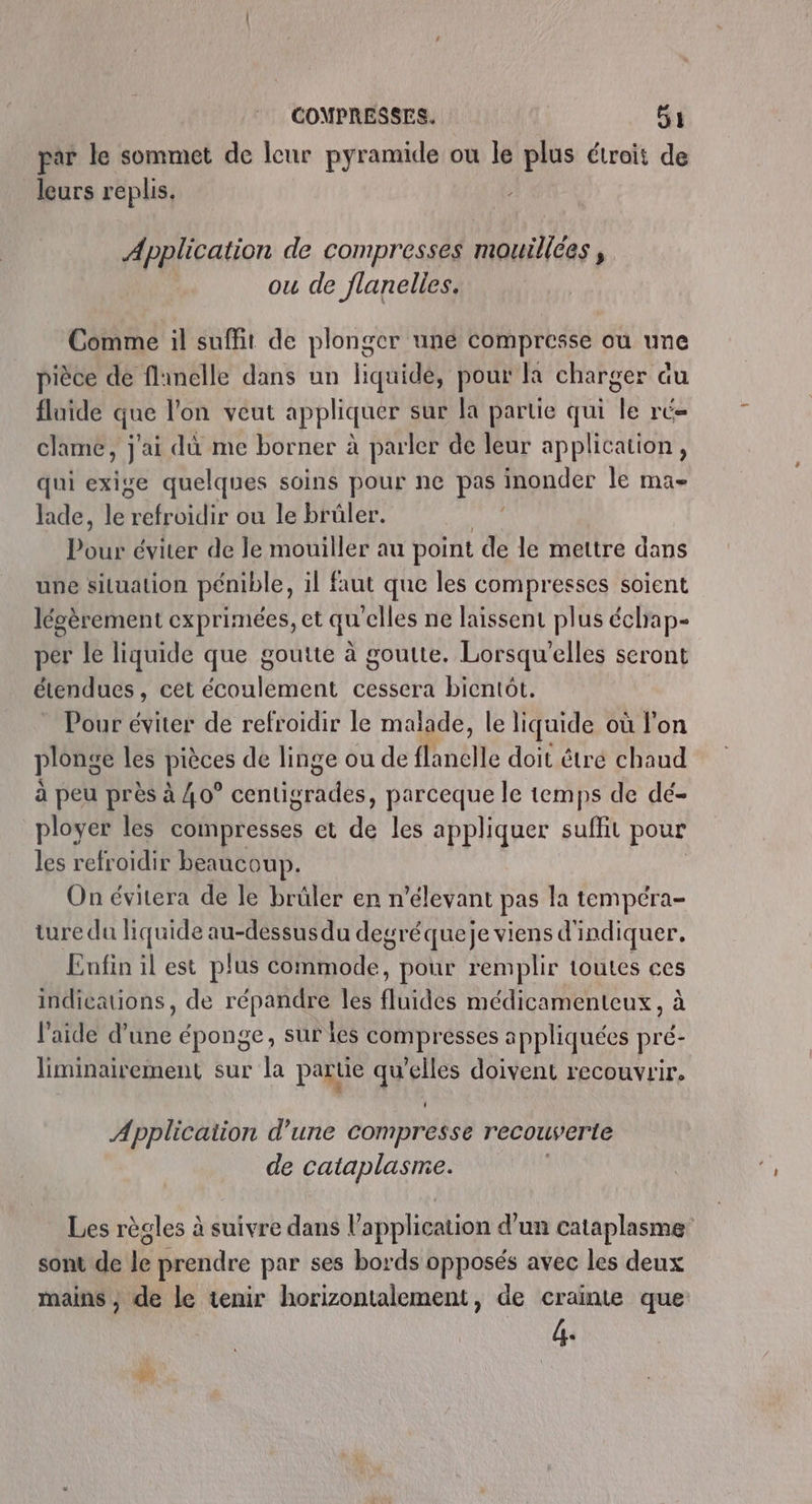 par le sommet de leur pyramide ou le plus étroit de leurs replis. Application de compresses mouillces , ou de flanelles. Comme il suffit de plonger une compresse ou une pièce de flinelle dans un liquide, pour la charger du fluide que l'on veut appliquer sur la partie qui le ré- clame, j'ai dû me borner à parler de leur application, qui exige quelques soins pour ne pas inonder le ma- lade, lai refroidir ou le brûler. Pour éviter de le mouiller au point de le mettre dans une situation pénible, il faut que les compresses soient lésèrement exprimées, et qu'elles ne laissent plus échap- per le liquide que goutte à goutte. Lorsqu'elles seront étendues , Cet écoulement cessera bientôt. Pour éviter de refroidir le malade, le liquide où l'on plonge les pièces de linge ou de {lanelle doit être chaud à peu près à 40° dntiènidés, parceque le temps de dé- ployer les compresses et de les appliquer suffit pour les refroidir beaucoup. On évitera de le brüler en n’elevant pas la tempéra- ture da liquide au-dessus du degréqueje viens d'indiquer. Enfin il est plus commode, pour remplir toutes ces indicauons, de répandre les ffbdes médicamenteux , à l’aide d’une éponge, sur les compresses appliquées pré- liminairement sur la partie qu'elles doivent recouvrir. Application d’une compresse recouverte de cataplasime. Les règles à suivre dans application d'un cataplasme sont de le prendre par ses bords opposés avec les deux mains , de le tenir horizontalement, de crainte que