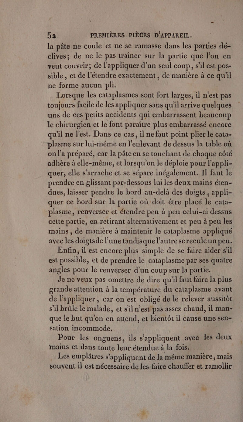 la pâte ne coule et ne se ramasse dans les parties dé- clives; de ne le pas traîner sur la partie que l’on en veut couvrir; de l'appliquer d’un seul coup, s’il est pos- sible , et de l’étendre exactement , de manière à ce qu'il ne forme aucun pli. Lorsque les cataplasmes sont fort larges, il n’est pas toujours facile de les appliquer sans qu'il arrive quelques uns de ces petits accidents qui embarrassent beaucoup le chirurgien et le font paraître plus embarrassé encore qu'il ne l’est. Dans ce cas, il ne faut point plier le cata- plasme sur lui-même en l’enlevant de dessus la table où on l’a préparé, car la pâte en se touchant de chaque coté adhère à elle-même, et lorsqu'on le déploie pour l’appli- quer, elle s’arrache et se sépare inégalement. 11 faut le prendre en glissant por-dessous lui les deux mains éten- dues, laisser pendre le bord au-delà des doigts , appli- quer ce bord sur la partie où doit être placé le cata- plasme, renverser et étendre peu à peu celui-ci dessus celte partie, en retirant alternativement et peu à peu les mains , de manière à maintenir le cataplasme appliqué avec les doigtsde l’une tandis que l’autre se recule un peu. Enfin, il est encore plus simple de se faire aider s’il est possible, et de prendre le cataplasme par ses quatre angles pour le renverser d’un coup sur la partie. Je ne veux pas omettre de dire qu'il faut faire la plus grande attention à la température du cataplasme avant de l'appliquer, car on est obligé de le relever aussitôt s’il brüle le malade, et s’il n’est pas assez chaud, il man- que le but qu'on en attend, et bientôt il cause une sen- sation incommode, Pour les onguens, ils s'appliquent avec les deux mains et dans toute leur étendue à la fois. … Les emplâtres s appliquent de la même manière, mais souvent 1l est nécessaire de les faire chauffer et nt