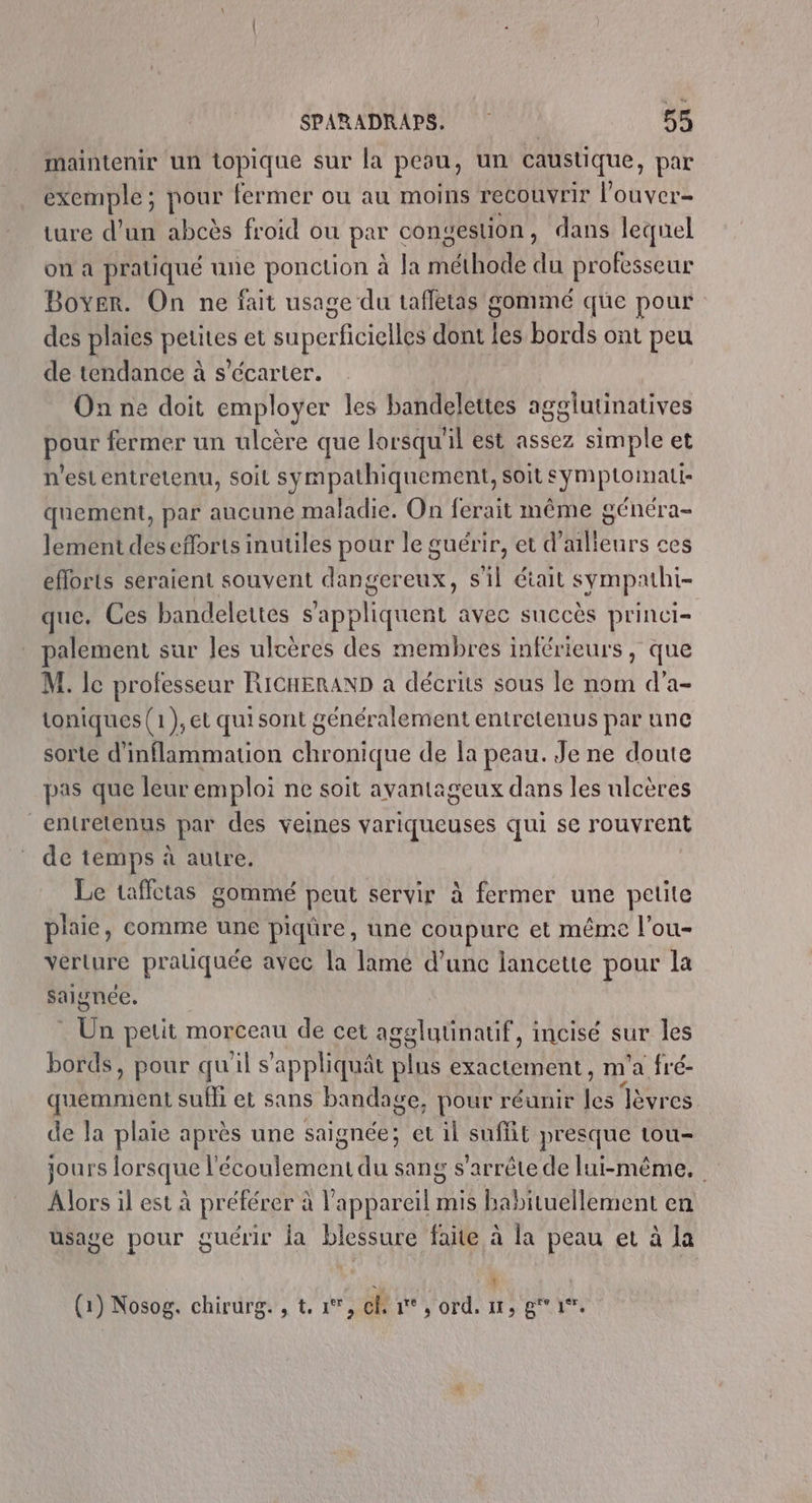 maintenir un topique sur la peau, un caustique, par exemple; pour fermer ou au moins recouvrir l’'ouver- ture d’un abcès froid ou par conestion, dans lequel on à pratiqué une poncuon à la réhoëe «e professeur Boyer. On ne fait usage du taffetas gommé que pour des plaies DERIES et super ficelles dont les bords ont peu de tendance à s’écarter. On ne doit employer les bandelettes agglutinatives pour fermer un ulcère que lorsqu il est assez simple et n'est entretenu, soit sympathiquement, soit symptomati- quement, par aucune maladie. On ferait même généra- lement des efforts inutiles pour le guérir, et d’ailleurs ces efforts seraient souvent dangereux, s'il était sympathi- que. Ces bandelettes s'appliquent avec succès princi- palement sur les ulcères des membres inférieurs, que M. le professeur RICHERAND à décrits sous le nom d’a- toniques (1),et quisont généralement entretenus par une sorte d'inflammation chronique de la peau. Je ne doute pas que leur emploi ne soit avantageux dans les ulcères entretenus par des veines variqueuses qui se rouvrent de temps à autre, Le taffctas gommé peut servir à fermer une pelite plaie, comme une piqûre, une coupure et même l'ou- verture prauquée avec la lame d’unc lancette pour la salgnée. Un petit morceau de cet agglutinatif, incisé sur les bords, pour qu ail s'appliquât ne exactement, m ’a fré- quemment sufhi et sans bandage, pour réunir ja Tèvres de la plaie après une saignée; et il suffit presque tou- jours lorsque l'écoulement du sang s'arrête de lui-même. | Alors il est à préférer à l'appareil mis babituellement en usage pour guérir la blessure faite à la peau et à la PM | (1) Nosog, chirurg. , t, °°, cf 1°, ord, 11, gi.