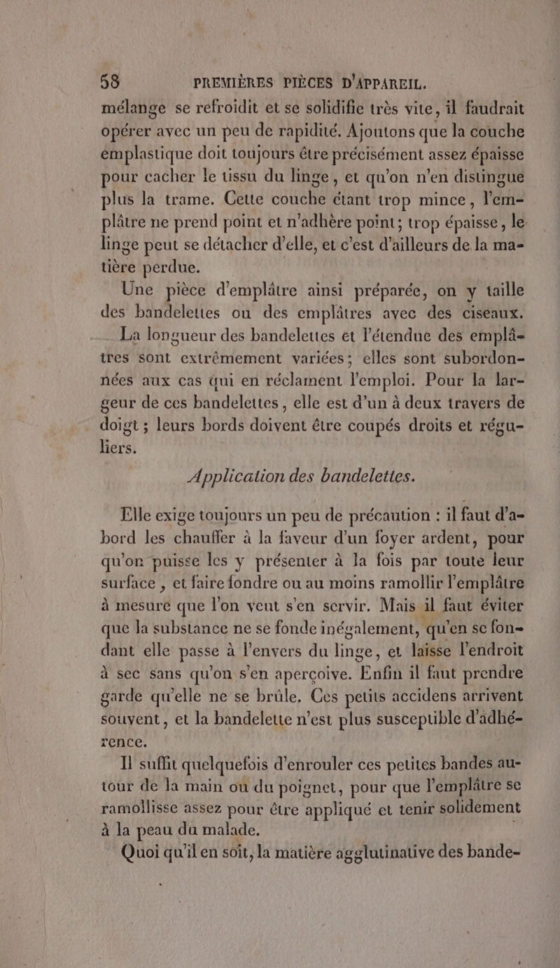 mélange se refroidit et se solidifie très vite, il faudrait opérer avec un peu de rapidité. Ajoutons que la couche emplastique doit toujours être précisément assez épaisse pour cacher le tissu du linge, et qu'on n’en distingue plus la trame. Cette couche étant trop mince, l’em- plâtre ne prend point et n’adhère point; trop épaisse, le linge peut se détacher d'elle, et c’est d'ailleurs de la ma- tière perdue. Une pièce d'emplâtre ainsi préparée, on y taille des bandeleties ou des emplâtres avec des ciseaux. La longueur des bandelettes et l'étendue des emplä- tres Sont extrêmement variées; elles sont subordon- nées aux cas qui en réclament l'emploi. Pour la lar- geur de ces bandelettes , elle est d’un à deux travers de doigt ; leurs bords doivent être coupés droits et régu- liers. Application des bandelettes. Llle exige toujours un peu de précaution : il faut d’a- bord les chauffer à la faveur d’un foyer ardent, pour qu'on puisse les y présenter à la fois par toute leur surface , et faire fondre ou au moins ramollir l'emplâtre à mesure que l’on veut s'en servir. Mais il faut éviter que Ja substance ne se fonde inégalement, qu en se fon dant elle pire à l'envers du inde et laisse l'endroit à sec sans qu'on S'en aperçoive. Euga il faut prendre garde qu'elle ne se brule, Ces petits accidens arrivent souvent, et la bandelette n’est plus susceptible d'adhé- rence. I! suffit quelquefois d'enrouler ces petites bandes au- tour de la main où du poignet, pour que l’emplâtre se ramollisse assez pour être appliqué et tenir solidement à la peau da malade. Quoi qu'il en soit, la matière agglutinative des bande-
