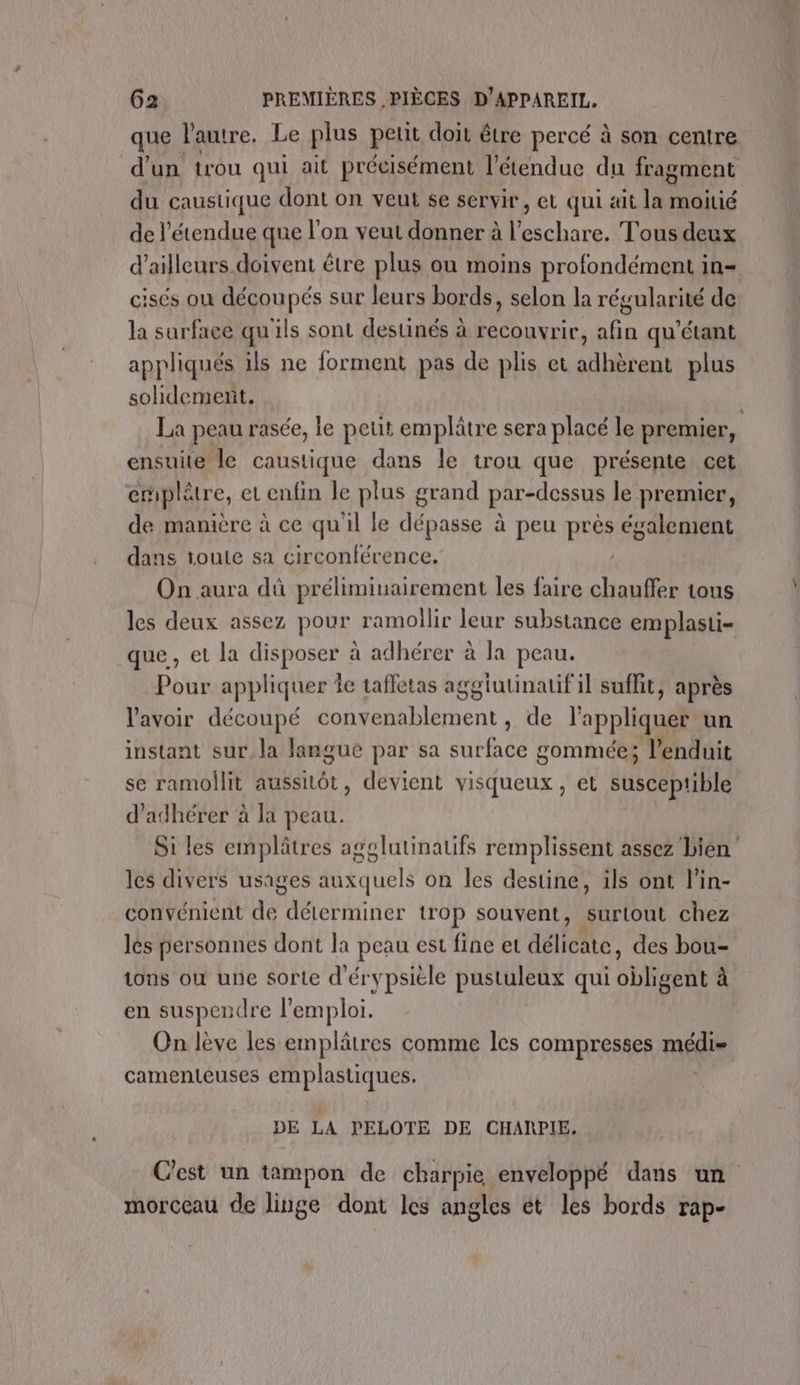 que l'autre. Le plus peut doit être percé à son centre d'un trou qui ait précisément l'étendue du fragment du caustique dont on veut se servir, et qui ait la moitié de l'étendue que l'on veut donner à l’eschare. Tous deux d’ailleurs doivent être plus ou moins profondément in- cisés on découpés sur leurs bords, selon la régularité de la surface qu'ils sont desunés à recouvrir, afin qu'étant appliqués ils ne forment pas de plis et adhèrent plus sohdement. La peau rasée, le peut emplâtre sera placé le premier, ensuite le caustique dans le trou que présente cet emplètre, eu enfin le plus grand par-dessus le premier, de manière à ce qu'il le dépasse à peu HE également dans toute sa circonférence. On aura dû préliminairement les faire chauffer tous les deux assez pour ramollir leur substance emplasti- que, et la disposer à adhérer à la peau. Pour appliquer Îe taffetas aggiutinatif il suffit, après l'avoir découpé convenablement, de l'appliquer un instant sur la langue par sa surface gommée; l’enduit se ramollit aussitôt, devient visqueux, et susceptible d’adhérer à la peau. Si les emplâtres agglutinatifs remplissent assez Lien les divers usages Aeauets on les destine, ils ont l’in- convénient de” déterminer trop souvent, surtout chez lés personnes dont la peau est fine et déllete, des bou- tons où une sorte d'érypsièle pustuleux qui Gb, gent à en suspendre l'emploi. On lève les emplätres comme les compresses méglir camenteuses emplastiques. DE LA PELOTE DE CHARPIE. Cest un tampon de charpie enveloppé dans un morceau de linge dont les angles ét les bords rap-