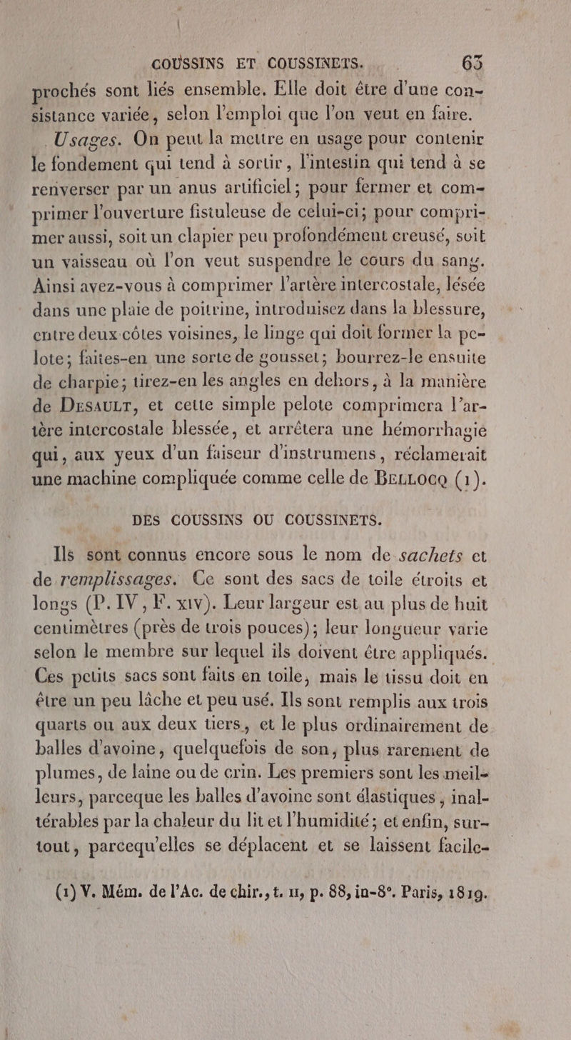 prochés sont liés ensemble. Elle doit être d'une con- sistance variée, selon l'emploi que l'on veut en faire. Usages. On peut la mettre en usage pour contenir le fondement qui tend à sortir, l'intestin qui tend à se renverser par un anus arüificiel; pour fermer et com- primer l'ouverture fistuleuse de celui-ci; pour compri- mer aussi, soit un clapier peu profondément creusé, soit un vaisseau où l’on veut suspendre le cours du sang. Ainsi avez-vous à comprimer l'artère intercostale, lésée dans une plaie de poitrine, introduisez dans la blessure, entre deux-côtes voisines, le linge qui doit former la pe- lote; faites-en une sorte de gousset; bourrez-le ensuite de charpie; tirez-en les angles en dehors, à la manière de Desaur, et cette simple pelote comprimera l’ar- ière intercostale blessée, et arrêtera une hémorrhagié qui, aux yeux d'un fuiseur d'instrumens, réclamerait une machine compliquée comme celle de BELLOGQ (1). DES COUSSINS OÙ COUSSINETS. Ils sont connus encore sous le nom de sachets et de remplissages. Ce sont des sacs de toile étroits et longs (P. IV, F. xiv). Leur largeur est au plus de huit centimètres (près de trois pouces); leur longueur varie selon le membre sur lequel ils doivent être appliqués. Ces peuits sacs sont faits en toile, mais le tissu doit en être un peu lâche et peu usé. Ils sont remplis aux trois quarts ou aux deux üers, et le plus ordinairement de balles d'avoine, quelquefois de son, plus rarement de plumes, de laine ou de crin. Les premiers sont les meil- leurs, parceque les balles d'avoine sont élastiques , inal- térables par la chaleur du lit et l'humidité; et enfin, sur- tout, parcequ'elles se déplacent et se laissent facile- (1) V. Mém. de l’Ac. de chir.,t. nt, p. 88, in-8°. Paris, 1819.