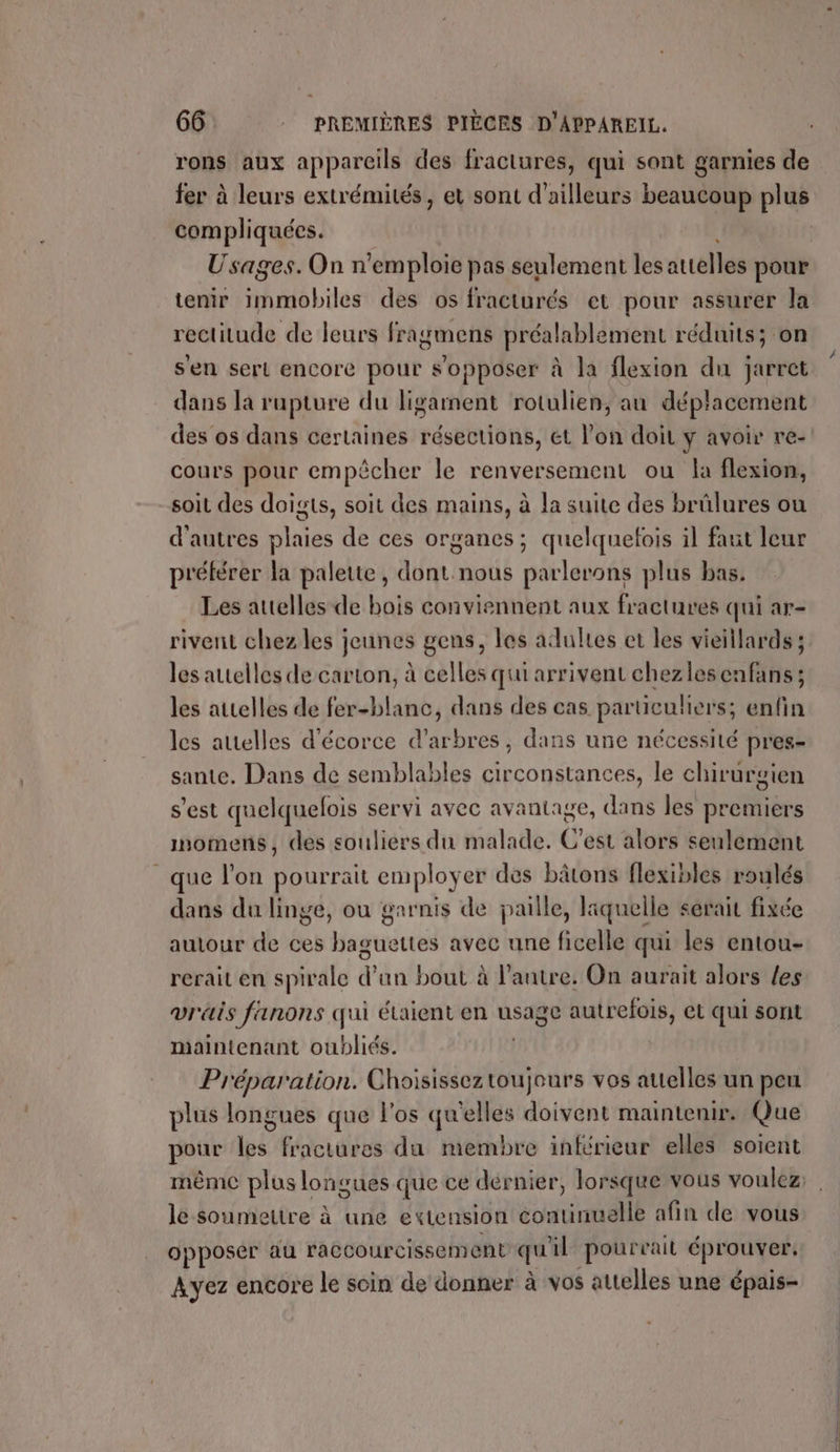 rons aux appareils des fractures, qui sont garnies de compliquées. Usages. On n’emploie pas seulement les attelles pour tenir immobiles des os fracturés et pour assurer la rectitude de leurs fragmens préalablement réduits; on sen sert encore pour s'opposer à la flexion du jarret dans la rupture du ligarment rotulien, au déplacement cours pour empêcher le renversement ou la flexion, soit des doigts, soit des mains, à la suite des brülures ou d'autres plaies de ces organes; quelquelois il faut leur préférer la palette, dont.nous parlerons plus bas, Les attelles de bois conviennent aux fractures qui ar- rivent chez les jeunes gens, les adultes et les vieillards ; les autelles de carton, à celles qui arrivent chezlesenfans ; les attelles de fer-blanc, dans des cas particuliers; enfin les attelles d'écorce d'arbres, dans une nécessité pres- sante. Dans de semblables circonstances, le chirurgien s'est quelquelois servi avec avantage, dans les premiers imomens, des souliers du malade. C'est alors seulement que l’on pourrait employer des bâtons flexibles roulés dans du linge, ou garnis de paille, laquelle serait fixée autour de ces baguettes avec une ficelle qui les entou- rerait en spirale d’un bout à l’autre. On aurait alors les vrais fanons qui étaient en usage autrefois, et qui sont maintenant oubliés. Préparation. Choisisseztoujours vos attelles un peu plus longues que l'os qu'elles doivent maintenir. Que 5 pour les fractures du membre inférieur elles soient le soumettre à une extension continuelle afin de vous opposer au raccourcissement quil pourrait éprouver. Ayez encore le soin de donner à vos attelles une épais-