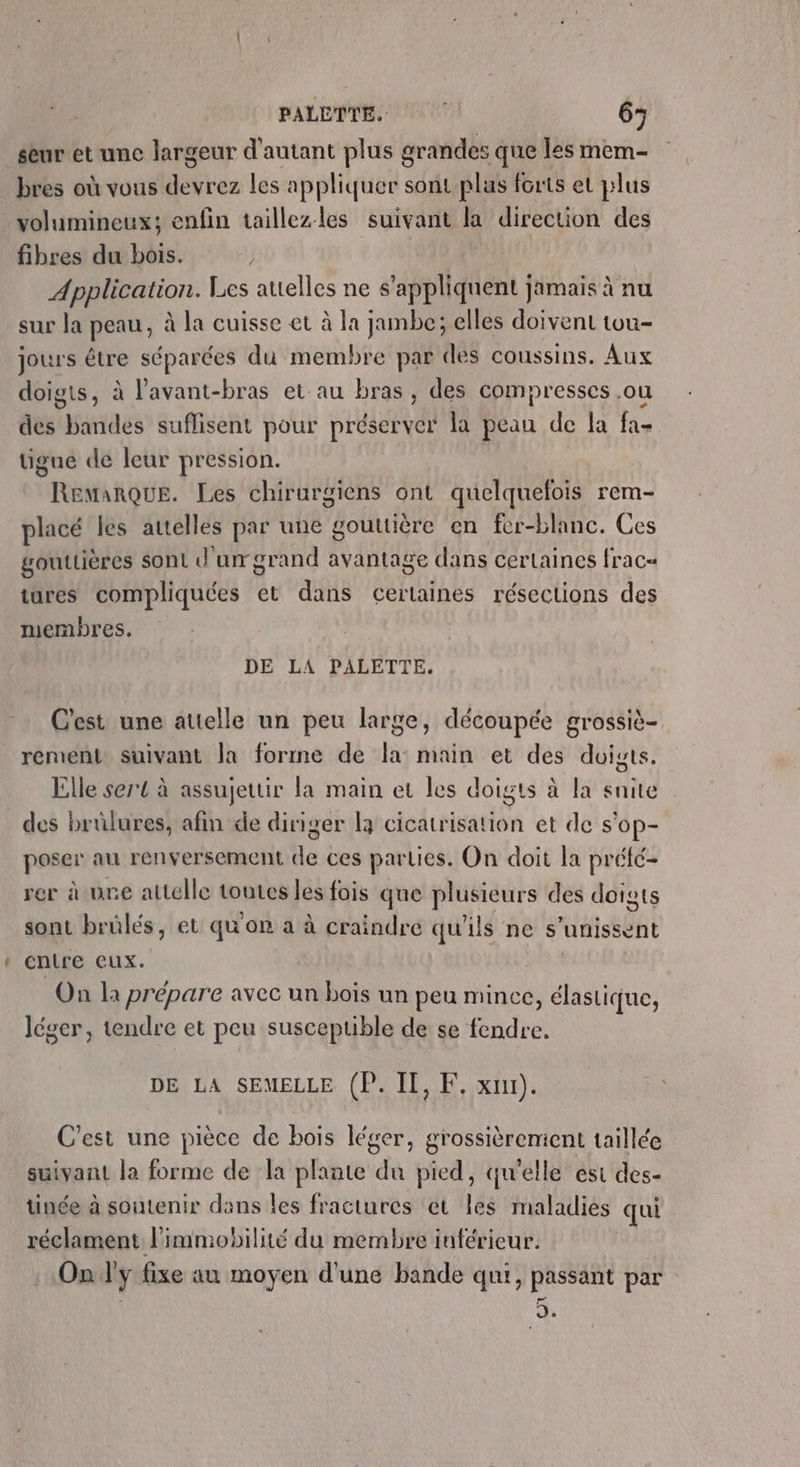 PALETTE. 6; seur et une largeur d'autant plus grandes que les mem- bres où vous devrez les appliquer sont plus forts et plus volumineux; enfin taillezles suivant L direction des fibres du bois. j Application. Les attelles ne s'appliquent jamais à nu sur la peau, à la cuisse et à la jambe; elles doivent tuu- jours être séparées du membre par des coussins. Aux doigts, à l'avant-bras et au bras, des compresses .ou des bandes suflisent pour préserver la peau de la fa- tigue de leur pression. Remarque. Les chirurgiens ont quelquefois rem- placé les attelles par une gouttière en fer-blanc. Ces gouttières sont d'urgrand avantage dans certaines frac« tures compliquées et dans certaines résections des membres. DE LA PALETTE. C'est une attelle un peu large, découpée grossiè- rement Suivant la forme de la: main et des doigts. Elle sert à assujettir la main et les doigts à la snite des brûlures, afin de diriger là cal ritatié et de s'op- poser au renversement de ces parties. On doit la préfé- rer à une attelle toutes les fois que plusieurs des doigts sont brülés, et qu'on a à craindre qu'ils ne s unissent cntre eux. On la prépare avec un bois un peu mince, élastique, léger, tendre et peu susceptible de se fendre. DE LA SEMELLE (P. IL, F, x). C'est une pièce de bois léger, grossièrement taillée suivant la forme de la plante du pied, qu'elle est des- ünée à soutenir dans les fractures et les maladies qui réclament l'immobilité du membre inférieur. On l'y fixe au moyen d'une bande qui, passant par . K