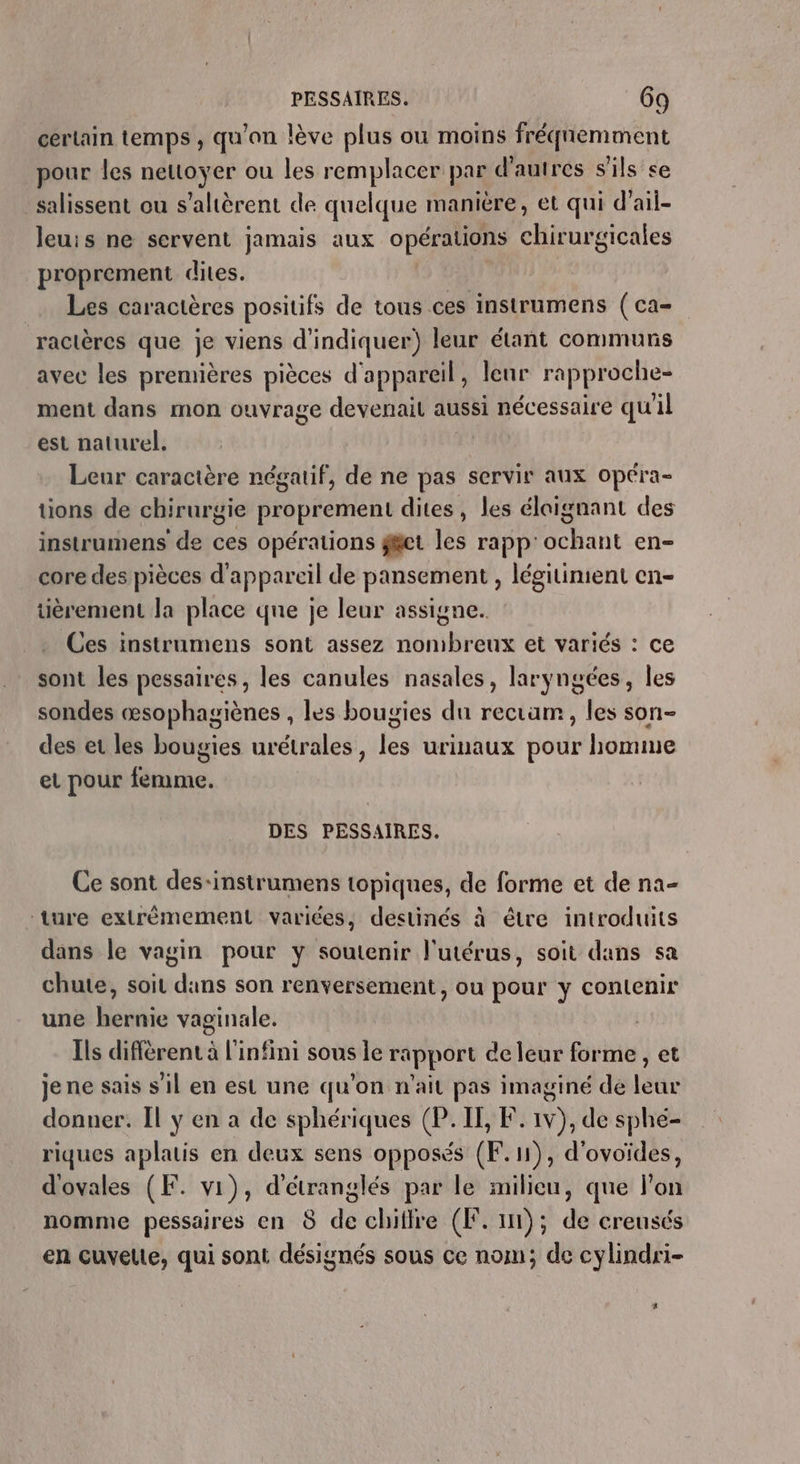 certain temps , qu'on lève plus ou moins fréquemment pour les neuoyer ou les remplacer par d’autres s'ils &lt;e salissent ou s’altèrent de quelque manière, et qui d’ ail- leuis ne servent jamais aux opérations chirurgicales proprement dites. Les caractères positifs de tous ces instrumens (ca ractères que je viens d'indiquer) leur étant communs avec les premières pièces d'appareil, leur rapproche- ment dans mon ouvrage devenait aussi nécessaire quil est naturel. Leur caractère négatif, de ne pas servir aux Opera tions de chirurgie proprement dites, les éloignant des instrumens de ces opérations get les rapp ant en= core des pièces d'appareil de pansement , légitiment en- tièrement la place que je leur assigne. Ces instraumens sont assez nombreux et variés : ce sont les pessaires, les canules nasales, laryngées, les sondes œsophagiènes , les bougies du rectam, les son- des et les bougies urétrales, les urinaux pour homme et pour femme. DES PESSAIRES. Ce sont des-instrumens topiques, de forme et de na- ture extrêmement variées, destinés à être introduits dans le vagin pour y soutenir l'utérus, soit dans sa chute, soit dans son renversement, ou pour y contenir une hernie vaginale. | Ils différent à l'infini sous le rapport de leur forme, et je ne sais s’il en est une qu’on n'ait pas imaginé de leur donner. Il y en a de sphériques (P. II, F. 1v), de sphé- riques aplatis en deux sens opposés (F. 1), d'ovoïdes, d'ovales (F. vi), d'étranglés par le milieu, que lon nomme pessaires en 8 de chiffre (F. im); de creusés en cuvelte, qui sont désignés sous ce nom; de cylindri- *