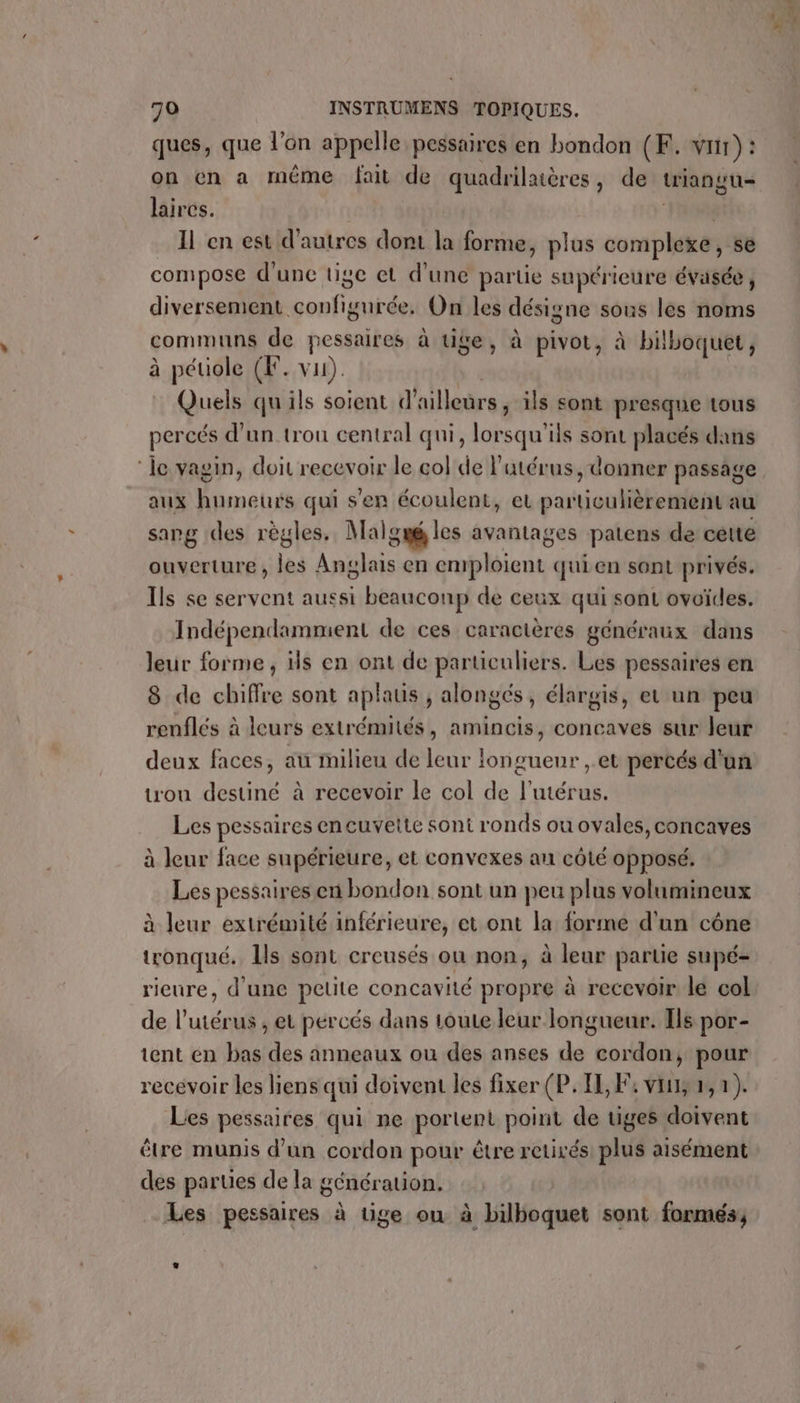 ques, que l'on appelle pessaires en bondon (F. vus) : on en a même fait de quadrilaières, de triangu- laircs. Il en est d'autres dont # forme, plus nb se compose d'une tige et d’une partie supérieure évasée, diversement configurée. On les désigne sous les noms ommuns de pessaires à tige, à pivot, à bilboquet, péuiole (F. vu). Quels qu'ils soient d ailleurs ils sont presque tous percés d'un trou central qui, lorsqu'ils sont placés dans C à aux humeurs qui s'en écoulent, et particulièrement au sang des règles. Malgué les avantages patens de cette ouverture, les Anglais en emploient qui en sont privés. Ils se servent aussi beauconp de ceux qui sont ovoïdes. Indépendammient de ces caractères généraux dans leur forme, is en ont de particuliers. Les pessaires en 8 de chiffre sont aplaus , alongés, élargis, et un peu renflés à leurs extrémités, amincis, concaves sur leur trou destiné à recevoir le col de l'utérus. Les pessaires en cuvette sont ronds ou ovales, concaves à leur face supérieure, et convexes an côté opposé. Les pessaires en bondon sont un peu plus volumineux à leur extrémité inférieure, et ont la forme d'un cône tronqué. Ils sont creusés ou non, à leur partie supé- ricure, d'une pelite concavité propre à recevoir le col de l'utérus , et percés dans toue leur longueur. Ils por- tent en bas des anneaux ou des anses de cordon, pour recévoir les liens qui doivent les fixer (P. IL, F4 vin, 2,7). Les pessaires qui ne portent point de viges doivent être munis d’un cordon pour être retirés: plus aisément des parues de la génération. Les pessaires à tige ou à bilboquet sont formés, + ka