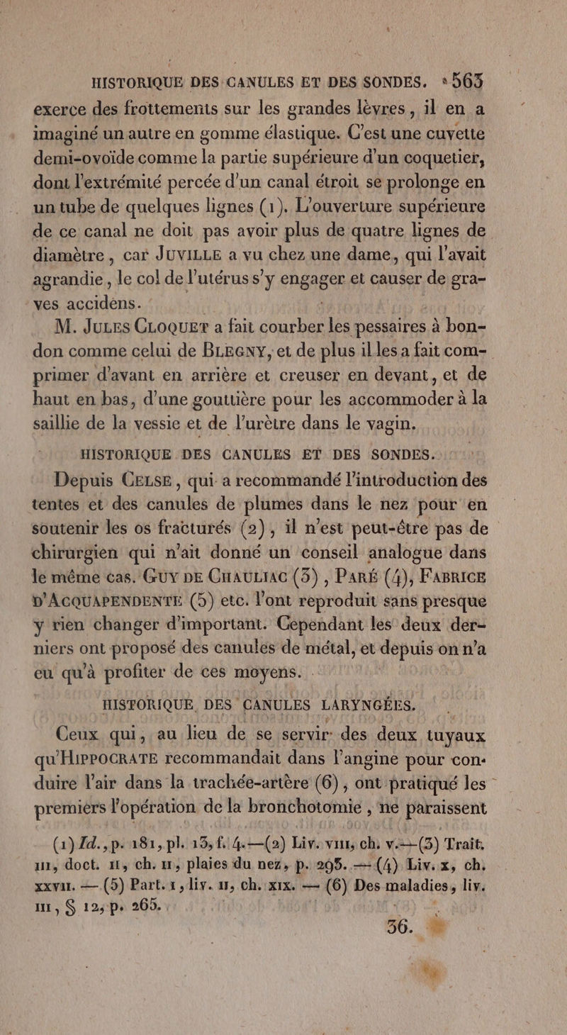 HISTORIQUE DES CANULES ET DES SONDES. ‘563 exerce des frottements sur les grandes lèvres , il en a imaginé un autre en gomme élastique. C’est une cuvette demi-ovoïde comme la partie supérieure d'un coquetier, dont l'extrémité percée d’un canal étroit se prolonge en un tube de quelques lignes (1). L'ouverture supérieure de ce canal ne doit pas avoir plus de quatre lignes de diamètre , car JUVILLE a vu chez une dame, qui l'avait agrandie, le co! de l'utérus sy ehgages et causer de gra- ves SAS M. Juues CLoquer a fait courber les pessaires à bon- don comme celui de BLEGNY, et de plus illes a fait com- primer d'avant en arrière et creuser en devant, et de haut en bas, d’une gouttière pour les accommoder à la saillie de la vessie et de l’urètre dans le vagin. HISTORIQUE DES CANULES ET DES SONDES. Depuis CELSE, qui a recommandé l'introduction des tentes et des caritilés de plumes dans le nez pour en soutenir les os fracturés (2), il n’est peut-être pas de chirersien qui n'ait donné un conseil analogue dans le même cas. GUY DE CnAULIAG (3), PARÉ (4), FABRICE D'ACQUAPENDENTE (5) etc. l'ont reproduit sans presque y vien changer d’important. Cependant les deux der- niers ont proposé des canules de métal, et depuis on n’a eu qu'à profiter de ces moyens. | | HISTORIQUE, DES CANULES LARYNGÉES. Ceux qui, au lieu de se servir: des deux tuyaux qu'HiPPOCRATE recommandait dans l’angine pour con- duire l'air dans la trachée-artère (6), ont pratiqué les premiers l'opération de la bronchotomie , ne paraissent (1) Zd.,p. a81,pl. 13, 42) Liv. vu, ch, w.=-(3) Trait, an, doct. ni, ch. 17, plaies du nez, p. 295.—4(4) Liv.x, ch, xxwar, — (5) Part.s, iv. 1, ch. XIXe Ce - (6) Des maladies, liv. ui, S 123 p+ 265. , 56. À LE