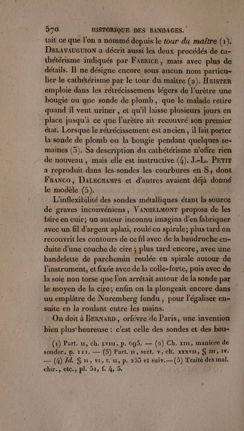 tait ce que l’on a nommé depuis le tour du maître (1). DELAvAUGUION a décrit aussi les deux. procédés de ca- thétérisme indiqués par FABricR, mais avec plus de détails. Il ne désigne encore sous aucun nom particu- lier le cathétérisme par le tour du maître (2). HEISTER emploie dans les rétrécissemens légers de l’urètre une bougie ou une sonde de plomb, ele retire quand il veut uriner , et qu’il laisse plusieurs jours en place jusqu'à ce que l’urètre ait recouvré son premier état. Lorsque le rétrécissement est ancien , il fait porter la sonde de plomb ou la bougie pendant quelques se- maines (3). Sa description du: cathétérisme n'offre rien de nouveau , mais elle est instructive (4). J.-L. Perir a reproduit Ab les sondes les courbures en S; dont Franco, DaLecnamps et d’autres avaient déjà donné le ide (5). L'inflexibilité des sondes métalliques étant La source de graves inconvéniens, VANHELMONT proposa de les faire en cuir; un auteur inconnu imagina d’en fabriquer avec un fil d'argent aplati, roulé en-spirale; plus tard on recouvrit les contours de ce fil avec de la baudruche en- duite d’une couche de cire ; plus tard encore, avec une bandelette de parchemin Mile en spirale autour de l'instrument, et fixée avec de la colle-forte, puis avec de la soie non torse que l’on arrêtait autour de la sonde par le moyen de la cire; enfin on la plongeait encore dans un emplâtre de Nuremberg fondu , pour l’égaliser en- suite en la roulant entre les mains. On doit à BERNARD , orfévre de Paris, une invention bien plus’ heureuse : c’est celle des kondes et des bou- (a) Part. n1, ch. vtr, p. 695. — (2) Ch. x, manière de sonder p. 111. — (3) Part. n, sect. v, ch. xxxvi, S mr, 1v. — (4) I. Sn,v,t. nr, p. 253 et suiv.—(5) Traité des mal. chir., etc., pl. 51, f 4, 5.