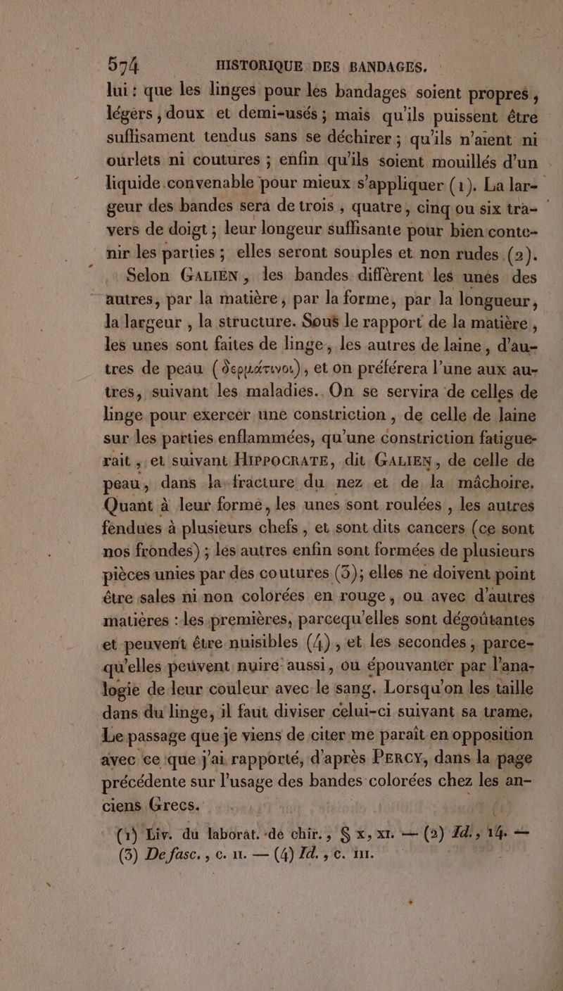 lui : que les linges pour les bandages soient propres , légers , doux et demi-usés ; mais qu'ils ptissètn être suffisament tendus sans se déchirer; qu'ils n’aient ni ourlets ni coutures ; enfin qu'ils soient mouillés d’un liquide convenable pour mieux s appliquer (2). La lar= geur des bandes sera de trois , quatre, cinq ou six tra vers de doigt ; leur longeur suffisante pour bien conte- nir les parties ; ; elles seront souples et non rudes. (2). Selon GALIEN, les bandes diffèrent les unés des autres, par la matière, par la forme, par la longueur, la largeur , la structure. Sous le rapport de la matière , les unes sont faites de linge, les autres de laine, d’au- tres de peau nées. id on préférera l’une aux au- tres, suivant les maladies. On se servira de celles de linge pour exercer une constriction , de celle de Jaine sur les parties enflammées, qu'une constriction fatigue- rait , et suivant HiPPOCRATE, dit GALIEN, de celle de peau, dans la fracture du nez et de la mâchoire, Quant à leur formé, les unes sont roulées , les autres féndues à plusieurs mt , et sont dits cancers (ce sont nos frondes) : lés autres enfin sont formées de plusieurs pièces unies par des coutures (3); elles ne doivent point étre sales ni non colorées en rouge, où avec d’autres matières : les premières, parcequ’elles sont dégoûtantes et peuvent être nuisibles (4) , et les secondes, parce- qu'elles peuvent nuiré aussi, ou épouvanter par l'ana- logie de leur couleur avec le sang. Lorsqu on les taille dans du linge, il faut diviser celui-ci suivant sa trame, Le passage que je viens de citer me parait en opposition avec ce ique j'ai rapporté, d'après PERCY, dans la page précédente sur l'usage des bandes M rs chez les an- ciens (Grecs. | (1) Liv. du bérar ‘dé chir., S x, xt. — (2) Zd', ‘4 — 4 De fasc. , c. a. — (4) Id. , ©. nn.