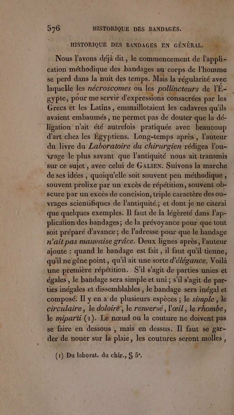 HISTORIQUE DES BANDAGES EN GÉNÉRAL. à Nous l'avons déjà dit, le commencement de l'appli- cation méthodique des bandages au corps de l’homme se perd dans la nuit des temps. Mais la régularité avec laquelle les nécroscomes ou les pollincteurs de V'É- gypte, pour me servir d expressions consacrées par les Grecs et les Latins, emtnaillotaient les cadavres qu'ils avaient embaumés , ne permet pas de doutér que la dé- ligation n'ait été dérbfote pratiquée avec beaucoup d'art chez les Égyptiens. Long-temps après, l'auteur du livre du Laboratoire du chirurgien rédigea l'ou- vrage le plus savant que l'antiquité nous ait transmis sur ce sujet, avec celui de GALIEN. Suivons la marche de ses idées , quoiqu’elle soit souvent peu méthodique ; souvent prolixe par un excès de répétition, souvent ob- scure par un excès de concision, triple caractère des ou- _ vrages scientifiques de l'antiquité ; et dont je ne citerai que quelques exemples. Il faut de la légèreté dans l’ap- plication des bandages; de la prévoyance pour que tout soit prépare divine de l’adresse pour que le bandage n'ait pas mauvaise grâce. Deux lignes après, Vauteur ajoute : quand le bandage est fait , 1l faut qu'il tienne, qu'il ne gêne point, qu'il ait une sorte d'élégance. Voilà une première répétition. S'il s’agit de Me unies et égales, le bandage sera simple et uni ; s’il s’agit de par- ties inégales et dissemblables , le bandage sera inégal et composé. Il y en a de sluéienue espèces ; ; le spl le circulaire, le doloiré', le renversé, l'œil, le rhombe, le miparti (1). Le nœud ou la couture ne doivent pas se faire en dessous , mais en dessus. Il faut se gar- der de nouer sut la plaie, les coutures seront molles , 4 : (1) Du laborat, du chir., $ 5°.