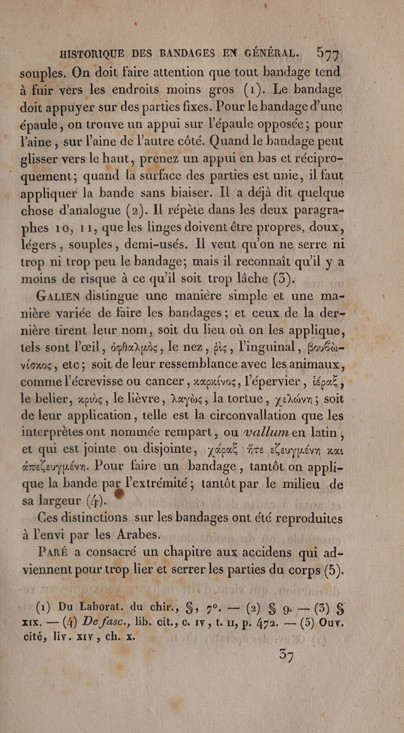 souples. On doit faire attention que tout bandage tend à fuir vers les endroits moins gros (1). Le bandage doit appuyer sur des parties fixes. Pour le bandage d’une épaule, on trouve un appui sur l'épaule opposée; pour laine ; sur l’aine de l’autre côté. Quand le bandage peut db vers le haut, prénez un appui en bas et récipro- quement; quand la surface des parties est unie, il faut appliquer la bande sans biaiser. [l'a déjà dit ya chose d’analogue (2). IL répète dans les deux paragra- phes 10, 11, que les linges doivent être propres, doux, légers, souples, demi-usés. Il veut qu'on ne serre ni trop ni trop peu le bandage; mais il reconnaît qu'il y a moins de risque à ce qu'il soit trop lâche (3). GALIEN distingue une manière simple et une ma- nière variée de faire les bandages ; et ceux de la der- nière tirent leur nom, soit du lieu où on les applique, tels sont l'œil, éolaruèds , le nez, ps, l’inguinal, Bou6a- vicxos, etc; soit de leur ressemblance avec les animaux, comme l’écrevisse ou cancer , xægxivos, l'épervier , iéoaé, le belier, æouùc, le lièvre, Awyx, la tortue, yelévn; soit de leur application, telle est la circonvallation que les interprèLes ont nommée rempart, ou vallum en latin, et qui est Jointe ou disjointe, doué fre eeuyuévr ou émeleuyuévn. Pour faire un bandage, tantôt on appli- que la bande par l'extrémité; tantôt par le milieu de sa largeur (#). Ces distinctions sur les bandages ont été des à l’envi par les Arabes. PARÉ a consacré un chapitre aux accidens qui ad- viennent pour trop lier et serrer les parties du corps (5). \ (1) Du Laborat. du chir., $, 9°. — (2) S 9. — (3) $ xix. — (4) De fasc., lib. cit., c. 1v, t. 1, p. 472. — (5) Our. cité, liv. xiv , Ch. x. 57