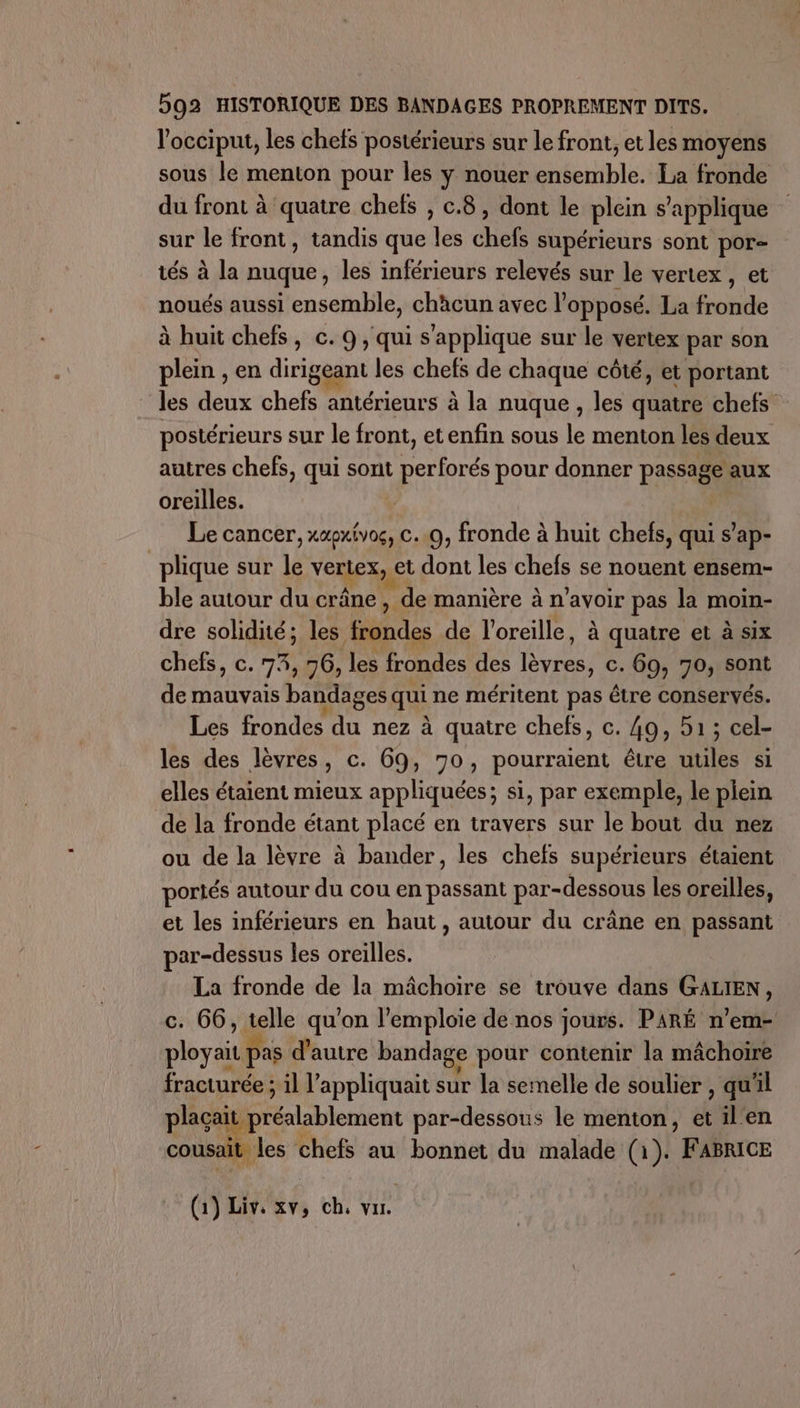 l’occiput, les chefs postérieurs sur le front, et les moyens sous le menton pour les y nouer ensemble. La fronde du front à quatre chefs , c.8, dont le plein s'applique sur le front, tandis que les chefs supérieurs sont por tés à la nuque, les inférieurs relevés sur le vertex , et noués aussi ensemble, chàcun avec l'opposé. La Robe à huit chefs, c. 9, qui s'applique sur le vertex par son plein , en dirigeant les chefs de chaque côté, et portant les deux chefs antérieurs à la nuque , les quatre chefs postérieurs sur le front, et enfin sous le menton les deux autres chefs, qui sont perforés pour donner passage aux oreilles. | Le cancer, xaoxivos, c..0, fronde à huit chefs, qui s’ap- plique sur le vertexk et dont les chefs se nouent ensem- ble autour du crâne, , de manière à n'avoir pas la moin- dre solidité; les frondes de l'oreille, à quatre et à six chefs, c. 73, 76, les frondes des (res c. 69, 70, sont de mauvais bandages qui ne méritent pas être conservés. Les frondes du nez à à quatre chefs, c. 49, 51; cel- les des lèvres, c. 69, 70, pourraient être utiles si elles étaient mieux appliquées; si, par exemple, le plein de la fronde étant placé en travers sur le bout du nez ou de la lèvre à bander, les chefs supérieurs étaient poriés autour du cou en passant par-dessous les oreilles, et les inférieurs en haut , autour du crâne en passant ar-dessus les oreilles. La fronde de la mâchoire se trouve dans GALIEN, c. 66, telle qu'on l’emploie de nos jours. PARÉ n’em- ployaiu pas d'autre bandage pour contenir la mâchoire fracturée ; il l’ appliquait sur la semelle de soulier , qu'il plaçait He Lblenien par-dessous le menton, et ilen cousait les chefs au bonnet du malade (1). | FABRICE (1) Liv, XV» ch, vur.