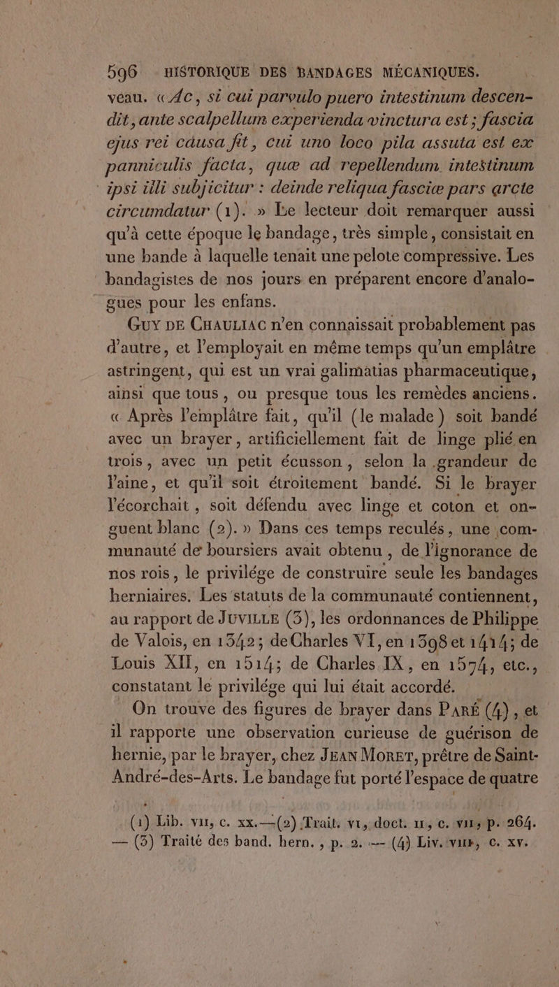 véau, «AC, si cui parvulo puero intestinum descen- dit ,ante scHlbéll experienda vinctura est ; fascia ejus rei causa fit, Cui uno loco pila assuta est ex panniculis Jacta, quæ ad repellendum. intestinum *apsi üili subjicitur : : deinde reliqua fasciæ pars arcte circumdatur (1). » Le lecteur doit remarquer aussi qu’à cette époque Île bandage, très simple, consistait en une bande à laquelle tenait une pelote compressive. Les bandagisies de nos jours en préparent encore d’analo- gues pour les enfans. GuY DE CHAULIAC n’en connaissait probablement pas d'autre, et l'employait en même temps qu'un emplâtre | astringent, qui est un vrai galimatias pharmaceutique, ainsi que tous, ou presque tous les remèdes anciens. « Après l’'emplâtre fait, qu'il (le malade) soit bandé avec un brayer, artificiellement fait de linge phéen trois, avec un petit écusson, selon la grandeur de laine, et qu'il soit étroitement bandé. Si le brayer DATES soit défendu avec linge et coton et on- guent blanc (2).» Dans ces temps US une com- munauté de boursiers avait obtenu , de l'ignorance de nos rois, le privilége de Re seule les bandages hernie Les statuts de la communauté contiennent, au rapport de JüvILLE (3), les ordonnances de Philippe de Valois, en 1342; de bols VI, en 1398 et 1414; de Louis XII, en 1914; de cHdue IX, en '15%41et0, constatant ie privilége qui lui était iccoilS On trouve des figures de brayer dans PARÉ (4), et il rapporte une observation curieuse de guérison de hernie, par le brayer, chez JEAN Morer, prêtre de Saint- André-des-Arts. Le bandage fut porté l’espace de quatre (a) Lib. var, c. xx. —(2) Trait. vi, doct. un, ©. viss p. 264. — (5) Traité des band. hern. , p. 2. — (4) Liv.:van, c. xv.