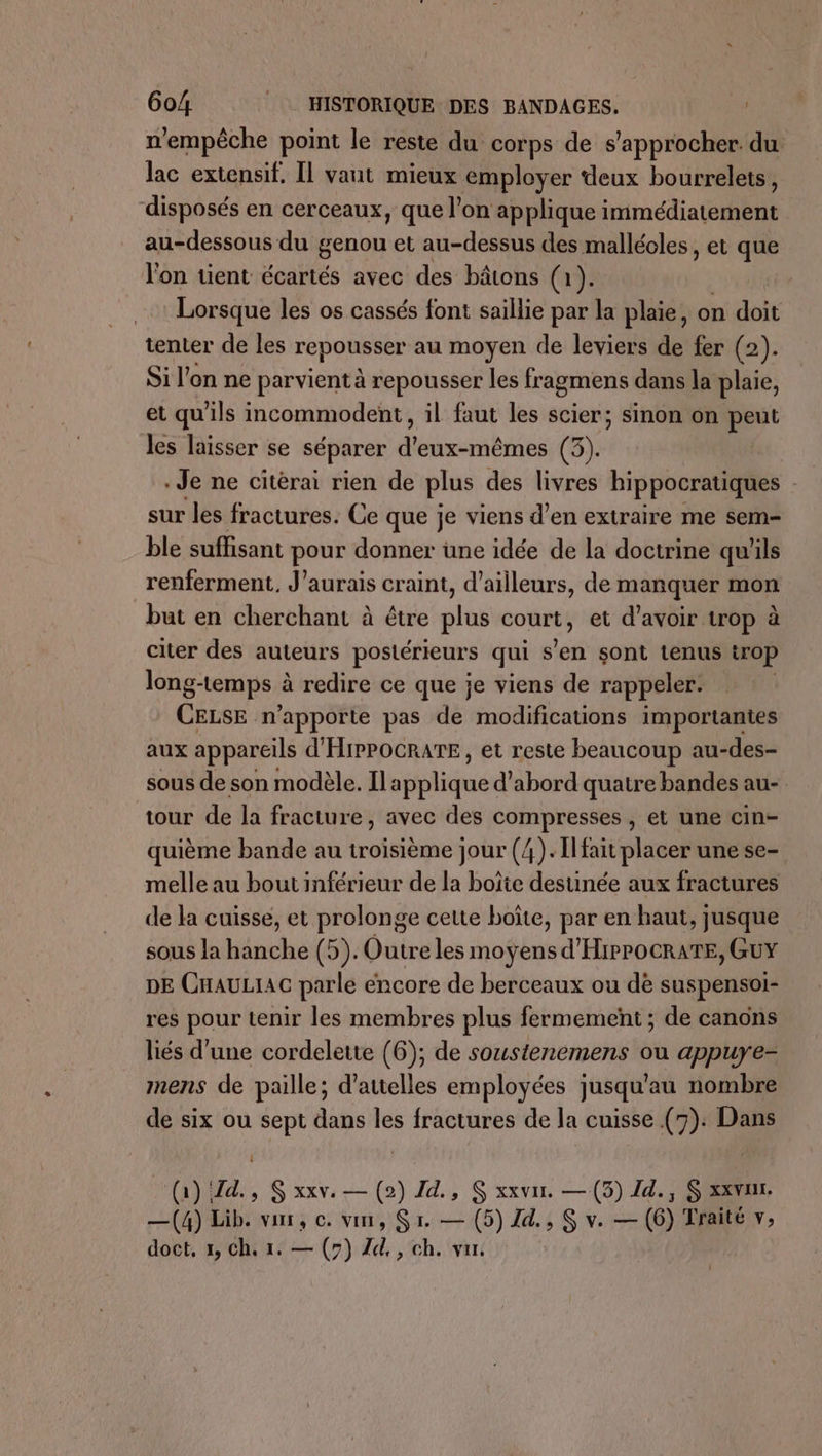 n'empêche point le reste du corps de s'approcher. du lac extensif. Il vaut mieux employer deux bourrelets, disposés en cerceaux, que l’on applique immédiatement au-dessous du genou et au-dessus des malléoles, et que l'on tient écartés avec des bâtons (1). Lorsque les os cassés font saillie par la plaie, on doit tenter de les repousser au moyen de leviers de fer (2). Si l'on ne parvient à repousser les fragmens dans la plaie, et qu'ils incommodent, il faut les scier; sinon on peut les laisser se séparer d'eux-mêmes (3). Je ne citérai rien de plus des livres hippocratiques sur les fractures. Ce que je viens d'en extraire me sem- ble suffisant pour donner une idée de la doctrine qu'ils renferment, J'aurais craint, d’ailleurs, de manquer mon but en cherchant à étre plus pers et d’avoir trop à citer des auteurs postérieurs qui s’en sont tenus trop long-temps à redire ce que je viens de rappeler. CELSE n'apporte pas de modifications importantes aux appareils d'HIPPOCRATE, et reste beaucoup au-des- sous de son modèle. Il: tique d’abord quatre bandes au- tour de la fracture, avec des compresses , et une cin- quième bande au troisième jour (/). Il fait placer une se- melle au bout inférieur de la boîte destinée aux fractures de la cuisse, et prolonge cette boîte, par en haut, jusque sous la hanche (5). Outre les moyens d'HiPPOCRATE, GUY DE CHAULIAC parle encore de berceaux ou de suspensoi- res pour tenir les membres plus fermement ; de canons liés d'une cordelette (6); de soustenemens ou appuye- mens de paille; d’attelles employées jusqu'au nombre de six ou sept dans les fractures de la cuisse (7): Dans (1) Zd., S xxv. — (2) Id., S xxvur. — (3) Zd., S xxvu. —(4) Lib. vor, ©. vin, Sr. — (5) Id, S v. — (6) Traité v, doct, x, Ch. 1. — (7) Zd., ch. var.