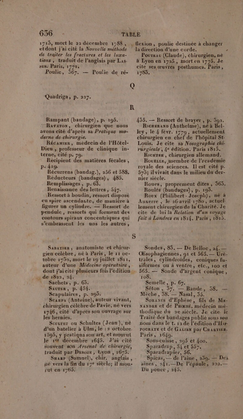 1713, mort le 22 décembre 1:88, etdont j'ai cité la Nouvelle méthode de traiter les fractures et les luxæa- tions , traduit de Panglais par Las- sus. Paris, 1791, Poulie, 567. — Poulie de ré- Quadriga, p. 227. Rampant (bandage), p. 195. Ravarow, chirurgien que nous avons cité d’après sa Pratique me- derne de chirurgie. Récamier, médecin de l’Hôtel- Dieu ; professeur de clinique in- terne, cité p. 79. Recipient des matières fécales , P- 419. Récurrens (bandag.), 256 et 588. Réducteurs (bandages), 485. Remplissages , p.63. Renaissance des lettres, 547. Ressort à boudin, ressort disposé en spire ascendaste, de manière à figurer un cylindre. — Ressort de pendule , ressorts qui forment des contours spiraux concentriques qui s’embrassent les uns les autres, L4 Sasariger, anatomiste et chirur- gien célèbre, né à Paris, le 11 oc- tobre 1752, mort le 19 juillet 1811, auteur d’une Médecine opératoire , dont j’aicité plusieurs fois l'édition de 1822, 24. Sachets, p. 63. Saurer, p. 454. Scapulaires, p. 295. Scanpa (Antoine), auteur vivant, chirurgien célèbre de Pavie, né vers 1746, cité d’après son Ouvrage sur les hernies. Scuzrer ou Schultes (Jean }, né d’un batelier à Ulm, le 12 octobre 1599, y pratiqua son àrt,.et mourut le 1% décembre 1645. J'ai cité souvent son Arsenal de chirurgie, traduit par Dxsoze , Lyon , 1675. Snarp (Samuel), chir, anglais, né vers la fin du 17e siècle; il mou- sut en 1765, = la direction d’une corde. Poureau (Claude), chirurgien, né à Lyon en 1725, mort en 1775. Je cite ses œuvrés posthumes. Paris, 1759. 455. — Ressort de brayer , p. 592. RicaeranD (Anthelme), né à Bel- ley, le 4 févr. 1779, actuellement chirurgien en. chef de Fhôpital St- Louis. Je cite sa Nosographie chi- rurgieale , 4e édition. Paris 1819. Ricarer , chirurgien allemand. Rouezze, membre de lecadémie royale des sciences. Ilest cité p. 573; il vivait dans le milieu du der- nier siècle. Roues, proprement dites , 365. Roulés (bandages), p. 195. Roux (Philibert - Joseph), né à Auxerre ; ke 26 avril 1780, actuel- lement chirurgien de la Charité. Je cite de lui la Relation d’un voyage fait à Londres en 1814. Paris , 1815. Sondes , 85. — De Belloc, 24. — OEsophagiennes, 91 et 565.— Uré- trales, cylindroïdes, coniques fu- siformes ou à ventre, etc., 100 et 565. — Sonde d’argent conique, 108. ‘ Semelle, p. 67. Séton , 37. — Bande, 58. — Mècbe , 58. — Nasal, 35. Soranus d’Ephèse, fils de Mr- nNanDRe et de Pnoësé, médecin mé- thodique du 2e siècle. Je cite. le Traité des bandages publié sous son nom dans le t. 12 de l’édition d’Hie- POCRATE €t de GALIEN par CHARRIES. Paris, 1640. Sous-cuisse, 295 et 400. Sparadrap, 54 et 557, Sparadrapier, 56. Spitas, — de l’aine, 259. — Des aines , 2{1.—De l’épaule, 222,— Du pouee , 245. “