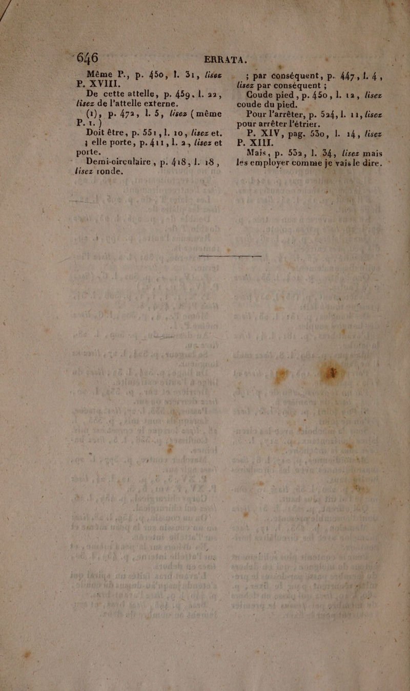 Même P., p. 450, P. XVIII. De cette attelle, p. 459. 1. 22, lisez de l’attelle he PU: p+ 472, ,» lisez (même 1) pk être, p. 551,1. 10, lisez et. ; elle porte, p. kr , L. 2, lisez et porte. Demi-circalaire , p. 418,1. 18, lisez ronde. 1. 31, lisez 7 - “4e Mséquente P- 447 ; L. 4, lisez par conséquent ; Coude pied , p.450, Î. 12, lisez coude du pied. Pour l'arrêter, p. 524, 1. 11, lisez pour arrêter l’étrier. | P. XIV, pag. Ur P. XIII. Mais, p. 552, 1. . 844 lisez mais les employer comme je vais le dire. . 14, lisez ÿ Nys À