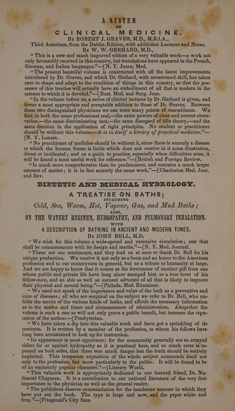 CLINICAL. MEDICINE. By ROBERT J. GRAVES, M.D., M.R.LA., os Third American, from the Dublin Edition, with additional Lectures and Notes, By W. W. GERHARD, M.D., “ This is a new and much improved edition of a very valuable work—a work not only favourably received in this country, but translations have appeared in the French, German, and Italian languages.”—[N. Y. Journ. Med. “The present beautiful volume is constructed with all the latest improvements introduced by Dr. Graves, and which Dr. Gerhard, with accustomed skill, has taken care to shape and adapt to the condition of things in this country, so that the pos- sessor of this treatise will actually have an embodiment of all that is modern in the science to which it is devoted .’—[ Bost. Med. and Surg. Jour. “Tn the volume before us, a series of clinical lectures by Dr. Gerhard is given, and forms a most appropriate and acceptable addition to those of Dr. Graves. Between these two distinguished physicians we can trace many points of resemblance. We find in both the same professional zeal,—the same powers of close and correct obser- vation,—the same discriminating tact, nthe same disregard of idle theory,—and the same decision in the application of right principles. No student or practitioner should be without this volume erlti is in ttself a library of practical medicine,”— [N. Y. Lancet. “No practitioner of medicine should be without it, since there is scarcely a disease to which the human frame is liable which does not receive in it some illustration, direct or incidental ; and as a guide to practice, especially when difficulties arise, it will be found a most useful work for reference.”—[ British and Foreign Review, “Is much more comprehensive than its predecessors, and contains a much larger amount of matter; it is in fact scarcely the same work. ”—L[ Charleston Med. Jour. and Rev. DIETETIC AND MEDICAL HYDROLOGY. A TREATISE ON BATHS; INCLUDING Cold, Sea, Warm, Hot, Vi geour, Gas, and Mud Baths ; ON THE WATERY REGIMEN, BYDROPATHY, AND PULMONARY INHALATION. WITH A DESCRIPTION OF BATHING IN ANCIENT AND MODERN TIMES. By JOHN BELL, M.D. ‘‘ We wish for this volume a wide-spread and extensive circulation; one that shall be commensurate with its design and merits.’—[N. Y. Med. Journal. ‘“‘These are our sentiments, and they lead us at once to thank Dr. Bell for his unique production, We receive it not only asa boon and an honor to the American profession and to our countrymen in general, but as a tribute to humanity at large. And we are happy to know that it comes as the forerunner of another gift from one whose public and private life have long since stamped him as a true lover of his fellow-men, and an able as well as earnest advocate of all that is likely to improve their physical and mental being.”—T[ Philada. Med. Examiner. “ We need not speak of the importance and value of the bath as a preventive and cure of diseases; all who are sceptical on the subject we refer to Dr. Bell, who un- folds the merits of the various kinds of baths, and affords the necessary information as to the modes and times and circumstances of administration. Altogether the volume is such a one as will not only prove a public benefit, but increase the repu- tation of the author.—[ Presbyterian. “ We have taken a dip into this valuable work and have got a sprinkling of its contents. It is written by a member of the profession, to whom his fellows have long been accustomed to look up for instruction. “Its appearance is most opportune; for the community generally are so arrayed — either for or against hydropathy as it is practised here, and so much error is re- peated on both sides, that there was much danger lest the truth should be entirely neglected. ‘This temperate exposition of the whole subject commends itself not only to the profession, but more particularly to the public. It will be found to be of an eminently popular character.”—[Literary World. “This valuable work is appropriately dedicated to our learned friend, Dr. Na- thaniel Chapman. It is a contribution to our national literature of the very first importance to the physician as well as the general reader. “The publishers deserve commendation for the handsome manner in which they have put out the book. The type is large and new, and the paper white and firm,’ Or bila tial nae Item +m.
