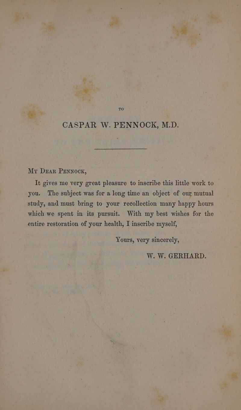 Cx €a pre TO a CASPAR W. PENNOCK, M.D. My Dear PENNOCK, | It gives me very great pleasure to inscribe this little work to you. The subject was for a long time an object of our mutual study, and must bring to your recollection many happy hours which we spent in its pursuit. With my best wishes for the entire restoration of your health, I inscribe myself, Yours, very sincerely, W. W. GERHARD. ¥: