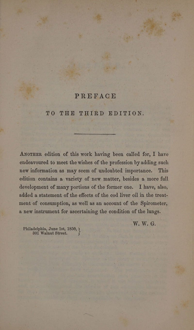 | PREFACE PO Die PEP Bor E rE OR: ANOTHER edition of this work having been called for, I have endeavoured to meet the wishes of the profession by adding such new information as may seem of undoubted importance. This edition contains a variety of new matter, besides a more full development of many portions of the former one. I have, also, added a statement of the effects of the cod liver oil in the treat- ment of consumption, as well as an account of the Spirometer, a new instrument for ascertaining the condition of the lungs. W. W. G. Philadelphia, June Ist, 1850, 801 Walnut Street.