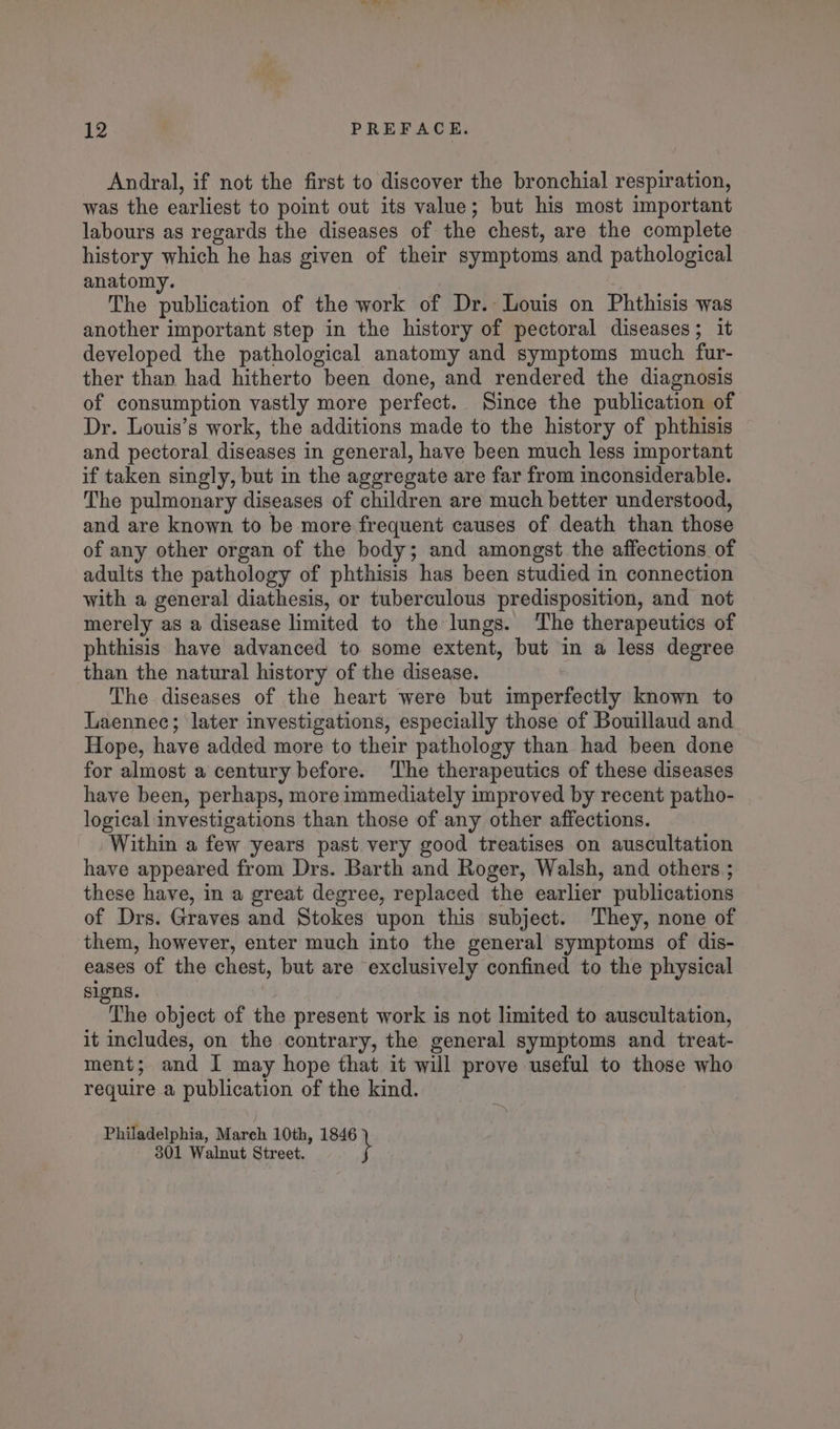 Andral, if not the first to discover the bronchial respiration, was the earliest to point out its value; but his most important labours as regards the diseases of the chest, are the complete history which he has given of their symptoms and pathological anatomy. The publication of the work of Dr. Louis on Phthisis was another important step in the history of pectoral diseases; it developed the pathological anatomy and symptoms much fur- ther than had hitherto been done, and rendered the diagnosis of consumption vastly more perfect. Since the publication of Dr. Louis’s work, the additions made to the history of phthisis and pectoral diseases in general, have been much less important if taken singly, but in the aggregate are far from inconsiderable. The pulmonary diseases of children are much better understood, and are known to be more frequent causes of death than those of any other organ of the body; and amongst the affections of adults the pathology of phthisis has been studied in connection with a general diathesis, or tuberculous predisposition, and not merely as a disease limited to the lungs. ‘The therapeutics of phthisis have advanced to some extent, but in a less degree than the natural history of the disease. The diseases of the heart were but imperfectly known to Laennec; later investigations, especially those of Bouillaud and Hope, have added more to their pathology than had been done for almost a century before. ‘The therapeutics of these diseases have been, perhaps, more immediately improved by recent patho- logical investigations than those of any other affections. Within a few years past very good treatises on auscultation have appeared from Drs. Barth and Roger, Walsh, and others ; these have, in a great degree, replaced the earlier publications of Drs. Graves and Stokes upon this subject. They, none of them, however, enter much into the general symptoms of dis- eases of the chest, but are exclusively confined to the physical signs. The object of the present work is not limited to auscultation, it includes, on the contrary, the general symptoms and treat- ment; and I may hope that it will prove useful to those who require a publication of the kind. Philadelphia, Mareh 10th, 1846