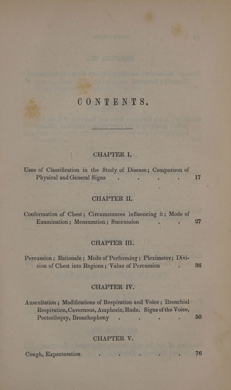 Sar eC ON RANT 8. CHAPTER I. Uses of Classification in the Study of Disease; Comparison of Physical and General Signs CHAPTER II. Conformation of Chest; Circumstances influencing it; Mode of Examination; Mensuration ; Succussion CHAPTER ITI. Percussion; Rationale ; Mode of Performing ; Pleximeter; Divi- sion of Chest into Regions; Value of Percussion CHAPTER IV. Auscultation ; Modifications of Respiration and Voice ; Bronchial Respiration, Cavernous, Amphoric, Rude. Signs of the Voice, Pectoriloguy, Bronchophony CHAPTER V. Cough, Expectoration 17 27 36 50 76