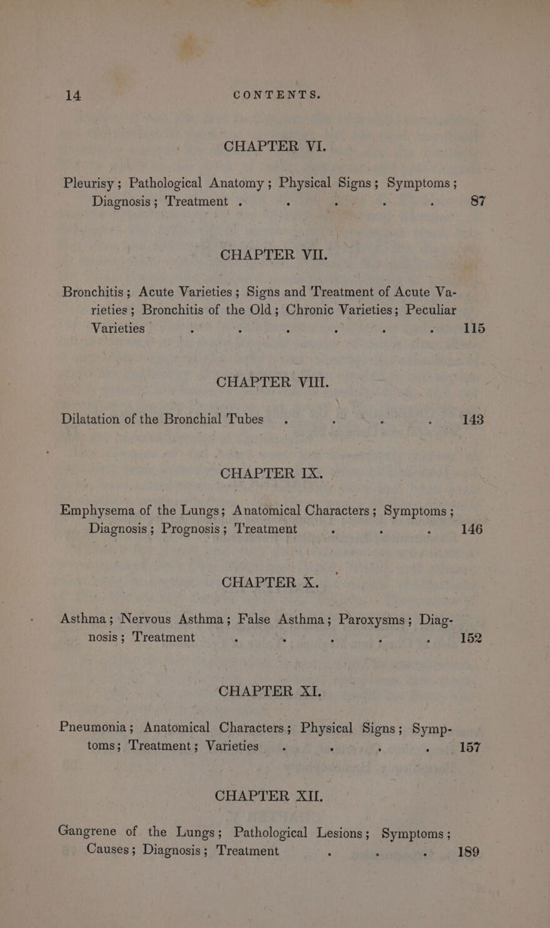 CHAPTER VI. Pleurisy ; Pathological Anatomy; Physical Signs ; ; io ami Diagnosis ; Treatment , ; = : 87 CHAPTER VII. Bronchitis ; Acute Varieties ; Sions and Treatment of Acute Va- rieties ; Bronchitis of the Old; Chronic Varieties ; Peculiar Varieties | : ; : : ‘ : 115 CHAPTER VIII. Dilatation of the Bronchial Tubes . ' Nish : 143 CHAPTER IX. Emphysema of the Lungs; Anatomical Characters; Symptoms ; Diagnosis ; Prognosis; Treatment . ° : 146 CHAPTER X. Asthma; Nervous Asthma; False Asthma; Paroxysms; Diag- nosis; Treatment . : : ‘ ; 152 CHAPTER XI. Pneumonia; Anatomical Characters; Physical Signs; Symp- toms; Treatment; Varieties . ‘ ‘ ' 157 CHAPTER XII. Gangrene of the Lungs; Pathological Lesions; Symptoms; Causes; Diagnosis; Treatment ‘ ‘ ; 189