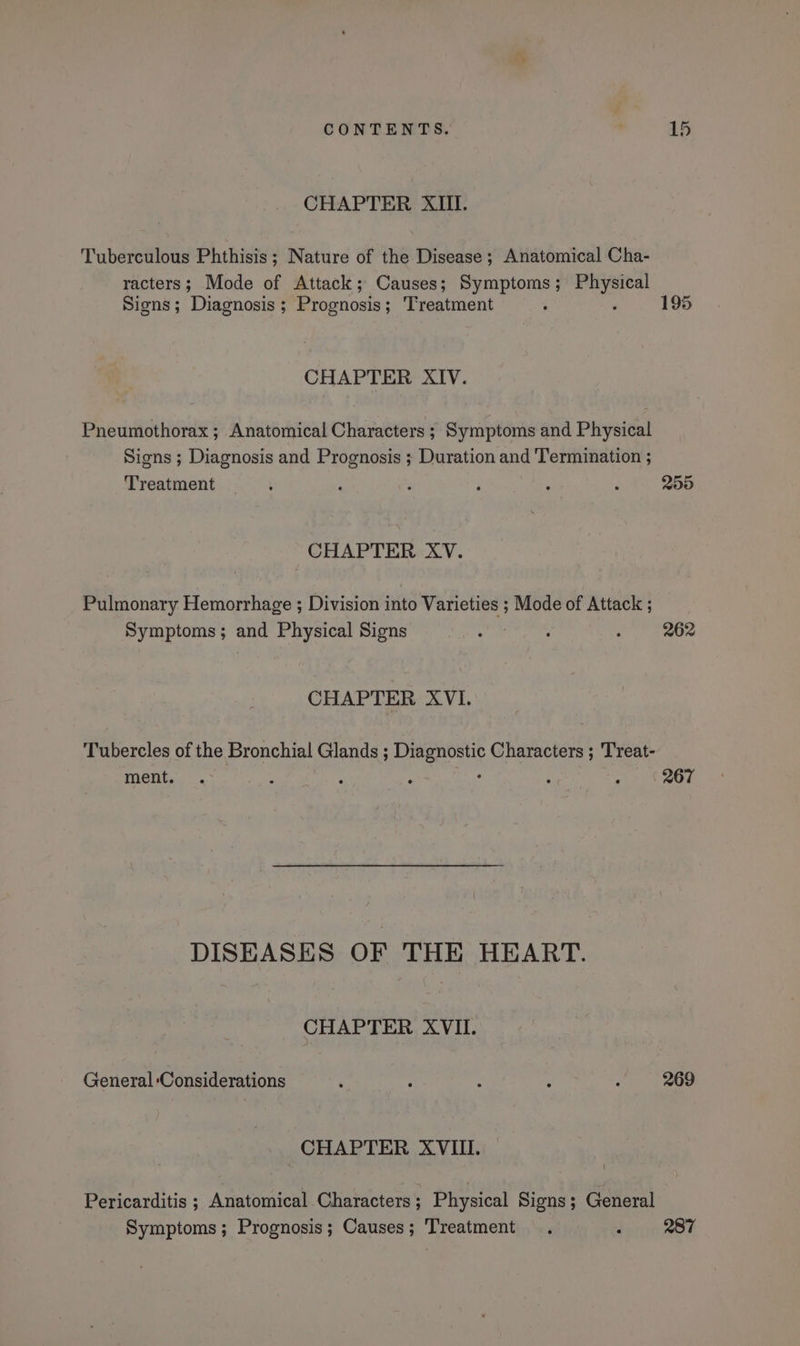 CHAPTER XIII. Tuberculous Phthisis; Nature of the Disease ; Anatomical Cha- racters; Mode of Attack; Causes; Symptoms ; er Signs; Diagnosis ; ‘Prognosis ; Treatment : 195 CHAPTER XIV. Pneumothorax ; Anatomical Characters ; Symptoms and Physical Signs ; Diagnosis and Prognosis ; Duration and Termination ; ‘Treatment j=. % ; ’ 7 : : 255 CHAPTER XV. Pulmonary Hemorrhage ; Division into Varieties ; Mode of Attack ; Symptoms; and Physical Signs : : : 262 CHAPTER XVI. Tubercles of the Bronchial Glands ; eer Characters ; 'Treat- ment, .- ; : . : : 267 DISEASES OF THE HEART. CHAPTER XVII. General ‘Considerations ; ; : . : 269 CHAPTER XVIII. \ Pericarditis ; Anatomical Characters; Physical Signs; General Symptoms; Prognosis; Causes; Treatment . 7 287