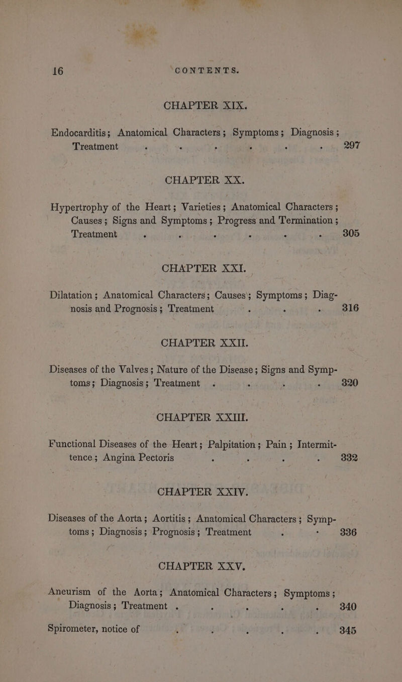 CHAPTER XIX. Endocarditis; Anatomical Characters; Symptoms; Diagnosis ; Treatment ‘ ; a ’ : 297 CHAPTER XX. Hypertrophy of the Heart; Varieties; Anatomical Characters ; Causes; Signs and Symptoms; Progress and Termination ; Treatment ° F ° 4 ‘ ‘ 305 CHAPTER XXI. Dilatation ; Anatomical Characters; Causes; Symptoms; Diag- nosis and Prognosis; Treatment F : ‘ 316 CHAPTER XXII. Diseases of the Valves; Nature of the Disease; Signs and Symp- toms; Diagnosis; Treatment . ar % ; 320 CHAPTER XXIII. Functional Diseases of the Heart; Palpitation; Pain ; Intermit- tence; Angina Pectoris ; Di: : 4 332 CHAPTER XXIV. Diseases of the Aorta; Aortitis; Anatomical Characters; Symp- toms; Diagnosis; Prognosis; Treatment 336 CHAPTER XXV. Aneurism of the Aorta; Anatomical Characters; Symptoms ; Diagnosis; Treatment . : ; 5 : 340 Spirometer, notice of 1 : : 4 . 845