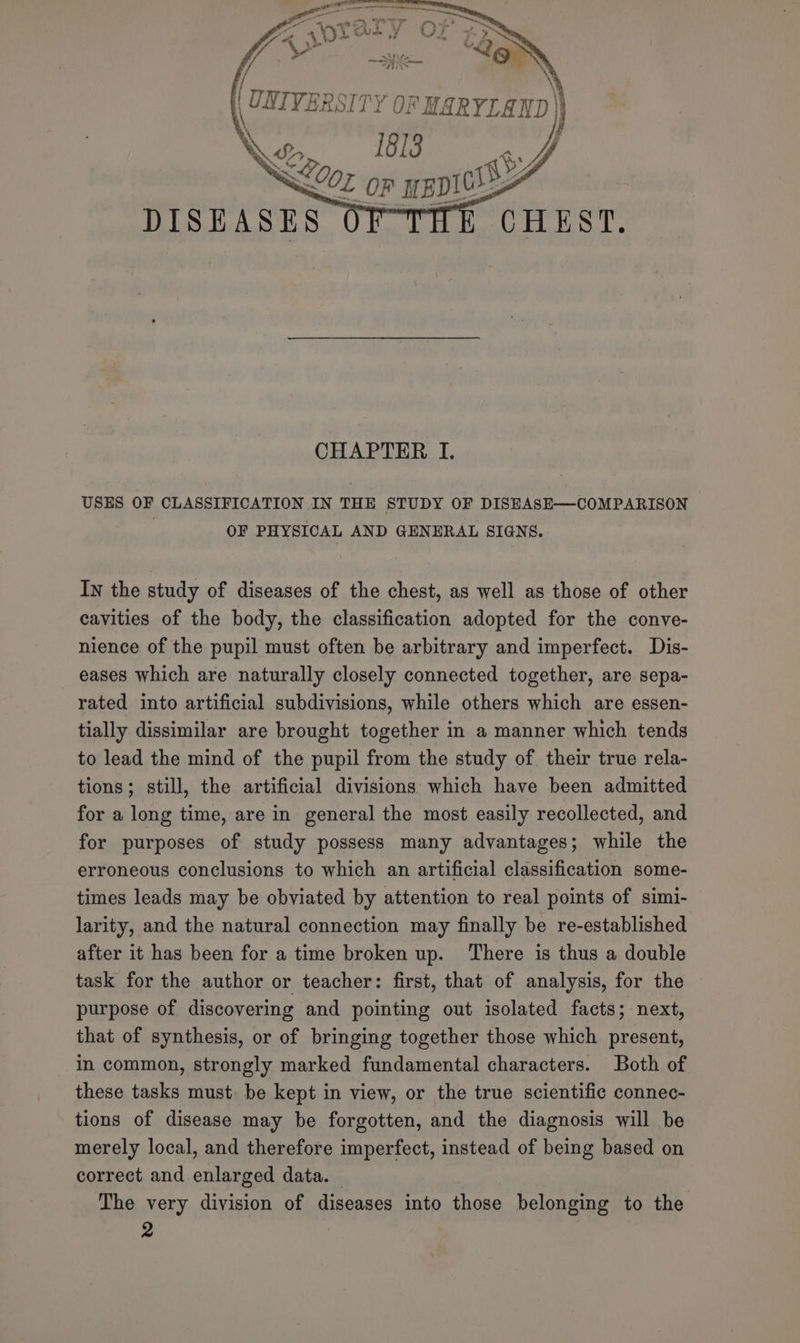 X \) | UNIVERSITY OF MARYLAND | Xp 1813 ge y, SLE on we DISEASES CHAPTER I. USES OF CLASSIFICATION IN THE STUDY OF DISEASE—COMPARISON OF PHYSICAL AND GENERAL SIGNS. In the study of diseases of the chest, as well as those of other cavities of the body, the classification adopted for the conve- nience of the pupil must often be arbitrary and imperfect. Dis- eases which are naturally closely connected together, are sepa- rated into artificial subdivisions, while others which are essen- tially dissimilar are brought together in a manner which tends to lead the mind of the pupil from the study of. their true rela- tions; still, the artificial divisions which have been admitted for a long time, are in general the most easily recollected, and for purposes of study possess many advantages; while the erroneous conclusions to which an artificial classification some- times leads may be obviated by attention to real points of simi- larity, and the natural connection may finally be re-established after it has been for a time broken up. There is thus a double task for the author or teacher: first, that of analysis, for the purpose of discovering and pointing out isolated facts; next, that of synthesis, or of bringing together those which present, in common, strongly marked fundamental characters. Both of these tasks must be kept in view, or the true scientific connec- tions of disease may be forgotten, and the diagnosis will be merely local, and therefore imperfect, instead of being based on correct and enlarged data. — The very division of diseases into those belonging to the Ly ‘