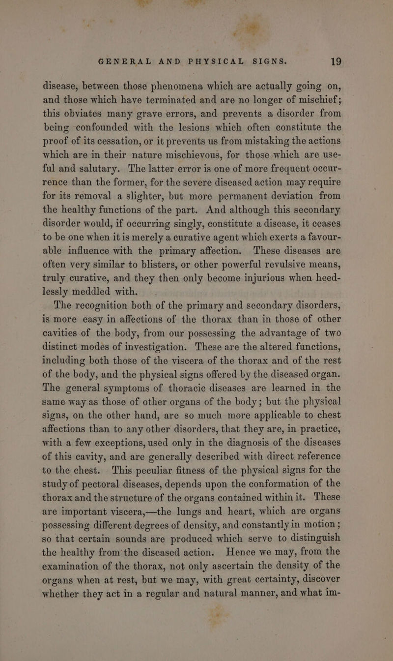 disease, between those phenomena which are actually going on, and those which have terminated and are no longer of mischief; this obviates many grave errors, and prevents a disorder from being confounded with the lesions which often constitute the proof of its cessation, or it prevents us from mistaking the actions which are in their nature mischievous, for those which are use- ful and salutary. The latter error is one of more frequent occur- rence than the former, for the severe diseased action may require for its removal a slighter, but more permanent deviation from the healthy functions of the part. And although this secondary disorder would, if occurring singly, constitute a disease, it ceases to be one when it is merely a curative agent which exerts a favour- able influence with the primary affection. These diseases are often very similar to blisters, or other powerful revulsive means, truly curative, and they then only become injurious when heed- lessly meddled with. The recognition both of the primary and secondary disorders, is more easy in affections of the thorax than in those of other cavities of the body, from our possessing the advantage of two distinct modes of investigation. These are the altered functions, including both those of the viscera of the thorax and of the rest of the body, and the physical signs offered by the diseased organ. The general symptoms of thoracic diseases are learned in the same way as those of other organs of the body; but the physical signs, on the other hand, are so much more applicable to chest affections than to any other disorders, that they are, in practice, with a few exceptions, used only in the diagnosis of the diseases of this cavity, and are generally described with direct reference to the chest. . This peculiar fitness of the physical signs for the study of pectoral diseases, depends upon the conformation of the thorax and the structure of the organs contained within it. These are important viscera,—the lungs and heart, which are organs possessing different degrees of density, and constantly in motion ; so that certain sounds are produced which serve to distinguish the healthy from’the diseased action. Hence we may, from the examination of the thorax, not only ascertain the density of the organs when at rest, but we may, with great certainty, discover whether they act in a regular and natural manner, and what im-