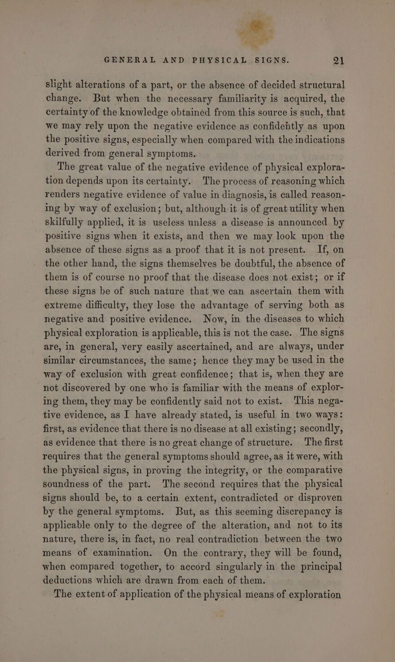 slight alterations of a part, or the absence of decided structural change. But when the necessary familiarity is acquired, the certainty of the knowledge obtained from this source is such, that we may rely upon the negative evidence as confidently as upon the positive signs, especially when compared with the indications derived from general symptoms. The great value of the negative evidence % physical explora- tion depends upon its certainty. The process of reasoning which renders negative evidence of value in diagnosis, is called reason- ing by way of exclusion; but, although it is of great utility when skilfully applied, it is useless unless a disease is announced. by positive signs when it exists, and then we may look upon the absence of these signs as a proof that it is not present. If, on the other hand, the signs themselves be doubtful, the absence of them is of course no proof that the disease does not exist; or if these signs be of such nature that we can ascertain them with extreme difficulty, they lose the advantage of serving both as negative and positive evidence. Now, in the diseases to which physical exploration is applicable, this is not the case. The signs are, in general, very easily ascertained, and are always, under similar circumstances, the same; hence they may be used in the way of exclusion with great confidence; that is, when they are not discovered by one who is familiar with the means of explor- ing them, they may be confidently said not to exist. This nega- tive evidence, as I have already stated, is useful in two ways: first, as evidence that there is no disease at all existing; secondly, as evidence that there is no great change of structure. The first requires that the general symptoms should agree, as it were, with the physical signs, in proving the integrity, or the comparative soundness of the part. The second requires that the physical signs should be, to a certain extent, contradicted or disproven by the general symptoms. But, as this seeming discrepancy is applicable only to the degree of the alteration, and not to its nature, there is, in fact, no real contradiction between the two means of examination. On the contrary, they will be found, when compared together, to accord singularly in the principal deductions which are drawn from each of them. The extent of application of the physical means of exploration