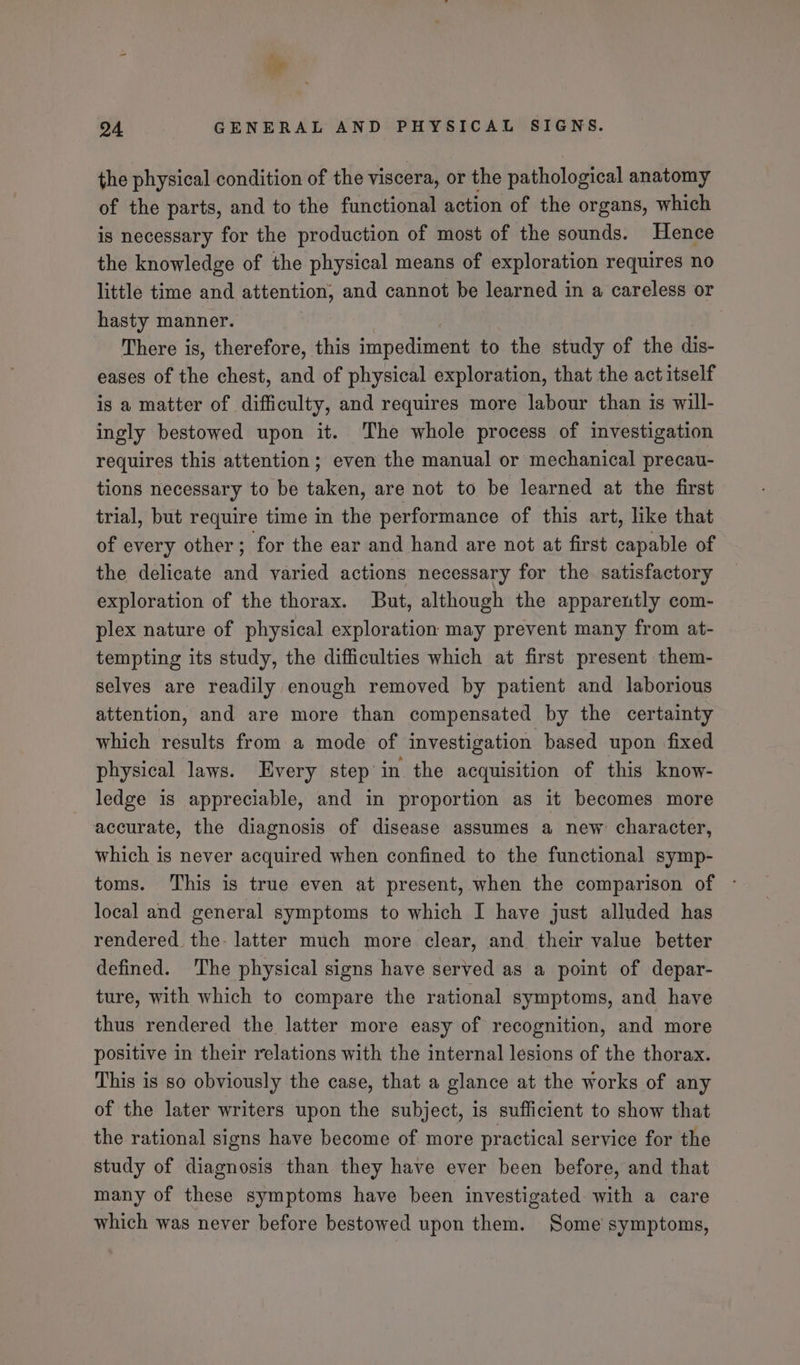 / He 94 GENERAL AND PHYSICAL SIGNS. the physical condition of the viscera, or the pathological anatomy of the parts, and to the functional action of the organs, which is necessary for the production of most of the sounds. Hence the knowledge of the physical means of exploration requires no little time and attention, and cannot be learned in a careless or hasty manner. There is, therefore, this impodiment to the study of the dis- eases of the chest, and of physical exploration, that the act itself is a matter of difficulty, and requires more labour than is will- ingly bestowed upon it. The whole process of investigation requires this attention ; even the manual or mechanical precau- tions necessary to be taken, are not to be learned at the first trial, but require time in the performance of this art, like that of every other; for the ear and hand are not at first capable of the delicate and varied actions necessary for the satisfactory exploration of the thorax. But, although the apparently com- plex nature of physical exploration may prevent many from at- tempting its study, the difficulties which at first present them- selves are readily enough removed by patient and laborious attention, and are more than compensated by the certainty which results from a mode of investigation based upon fixed physical laws. Every step in the acquisition of this know- ledge is appreciable, and in proportion as it becomes more accurate, the diagnosis of disease assumes a new character, which is never acquired when confined to the functional symp- toms. This is true even at present, when the comparison of local and general symptoms to which I have just alluded has rendered. the- latter much more clear, and their value better defined. The physical signs have served as a point of depar- ture, with which to compare the rational symptoms, and have thus rendered the latter more easy of recognition, and more positive in their relations with the internal lesions of the thorax. This is so obviously the case, that a glance at the works of any of the later writers upon the subject, is sufficient to show that the rational signs have become of more practical service for the study of diagnosis than they have ever been before, and that many of these symptoms have been investigated with a care which was never before bestowed upon them. Some symptoms,