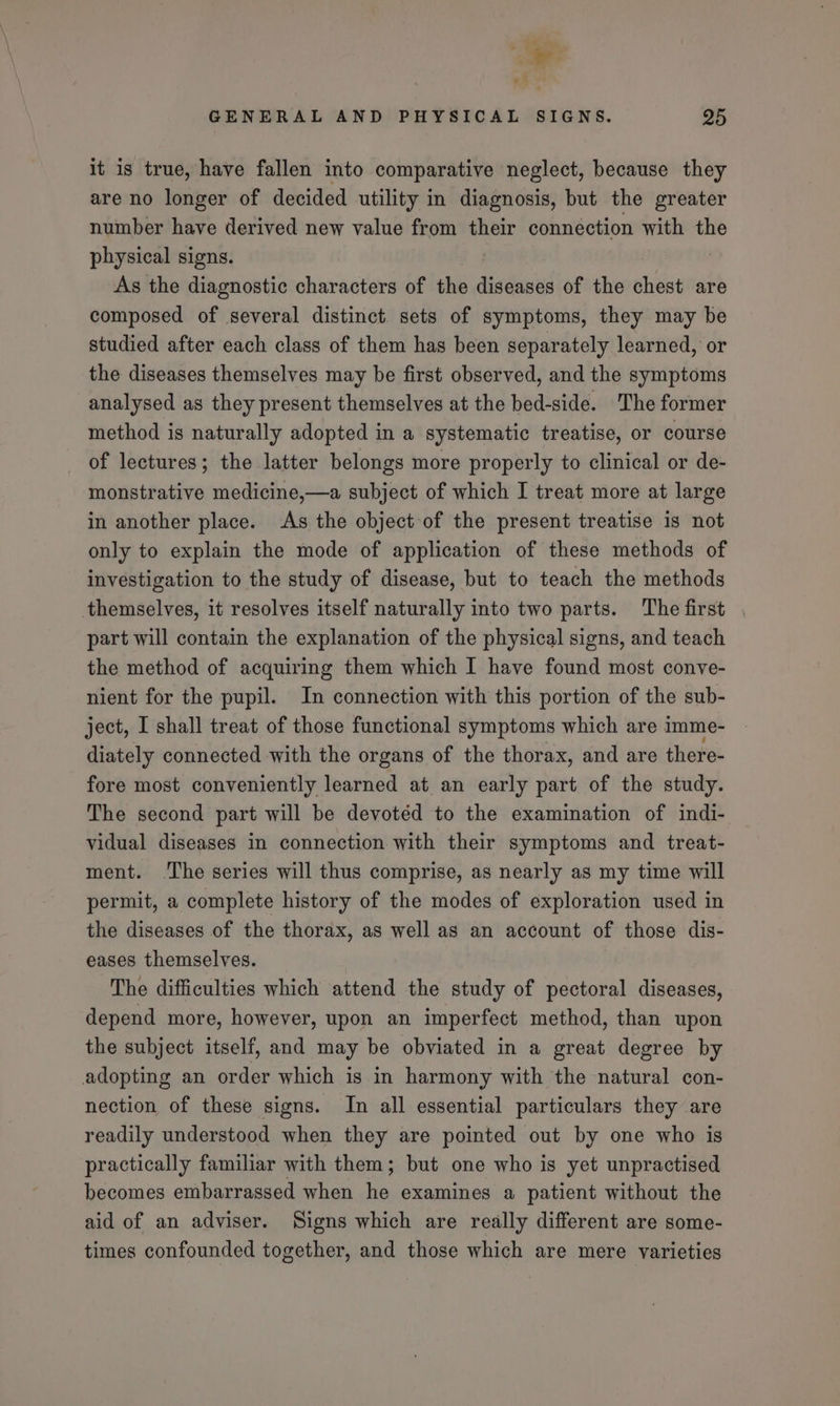 oe GENERAL AND PHYSICAL SIGNS. 95 it is true, have fallen into comparative neglect, because they are no longer of decided utility in diagnosis, but the greater number have derived new value from their connection with the physical signs. 3 ! As the diagnostic characters of the diseases of the chest are composed of several distinct sets of symptoms, they may be studied after each class of them has been separately learned, or the diseases themselves may be first observed, and the symptoms analysed as they present themselves at the bed-side. The former method is naturally adopted in a systematic treatise, or course of lectures; the latter belongs more properly to clinical or de- monstrative medicine,—a subject of which I treat more at large in another place. As the object of the present treatise 1s not only to explain the mode of application of these methods of investigation to the study of disease, but to teach the methods themselves, it resolves itself naturally into two parts. The first part will contain the explanation of the physical signs, and teach the method of acquiring them which I have found most conve- nient for the pupil. In connection with this portion of the sub- ject, I shall treat of those functional symptoms which are imme- diately connected with the organs of the thorax, and are there- fore most conveniently learned at an early part of the study. The second part will be devotéd to the examination of indi- vidual diseases in connection with their symptoms and treat- ment. ‘The series will thus comprise, as nearly as my time will permit, a complete history of the modes of exploration used in the diseases of the thorax, as well as an account of those dis- eases themselves. The difficulties which attend the study of pectoral diseases, depend more, however, upon an imperfect method, than upon the subject itself, and may be obviated in a great degree by adopting an order which is in harmony with the natural con- nection of these signs. In all essential particulars they are readily understood when they are pointed out by one who is practically familiar with them; but one who is yet unpractised becomes embarrassed when he examines a patient without the aid of an adviser. Signs which are really different are some- times confounded together, and those which are mere varieties