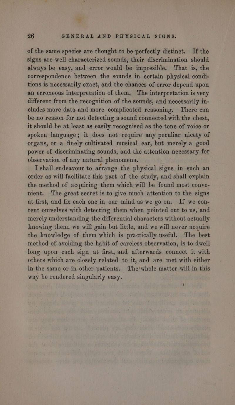 of the same species are thought to be perfectly distinct. Ifthe signs are well characterized sounds, their discrimination should always be easy, and error would be impossible. That is, the correspondence between the sounds in certain physical condi- tions is necessarily exact, and the chances of error depend upon an erroneous interpretation of them. The interpretation is very different from the recognition of the sounds, and necessarily in- cludes more data and more complicated reasoning. There can be no reason for not detecting asound connected with the chest, it should be at least as easily recognised as the tone of voice or spoken language; it does not require any peculiar nicety of organs, or a finely cultivated musical ear, but merely a good power of discriminating sounds, and the attention necessary for observation of any natural shattorteney | I shall endeavour to arrange the physical signs in such an order as will facilitate this part of the study, and shall explain the method of acquiring them which will be found most conve- nient. The great secret is to give much attention to the signs at first, and fix each one in our mind as we go on. If we con- tent ourselves with detecting them when pointed out to us, and merely understanding the differential characters without actually knowing them, we will gain but little, and we will never acquire the knowledge of them which is practically useful. The best method of avoiding the habit of careless observation, is to dwell long upon each sign at first, and afterwards connect it with others which are closely related to it, and are met with either in the same or in other patients. The’whole matter will in this way be rendered singularly easy.