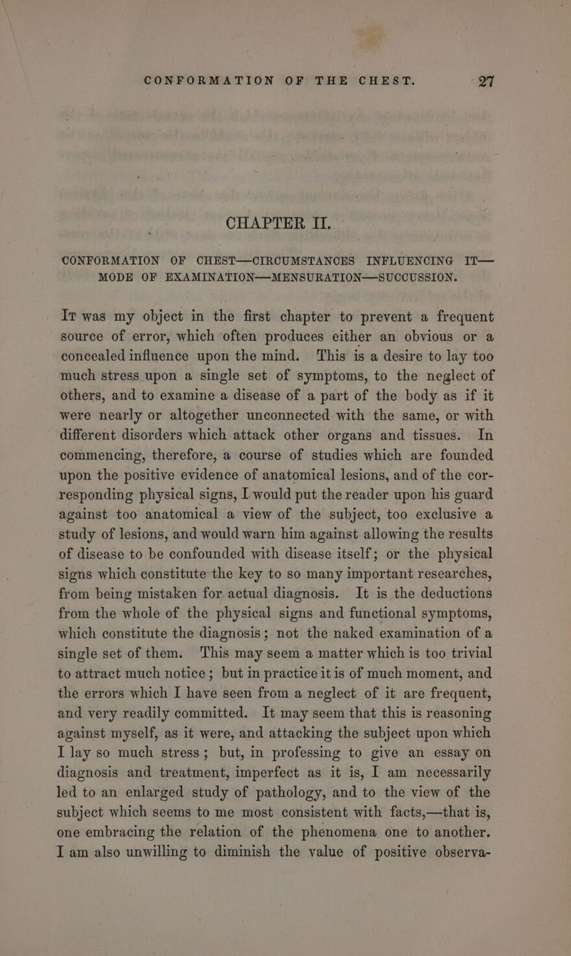 CHAPTER II. CONFORMATION OF CHEST—CIRCUMSTANCES INFLUENCING IT— MODE OF EXAMINATION—MENSURATION—SUCCUSSION. Ir was my object in the first chapter to prevent a frequent source of error, which ‘often produces either an obvious or a concealed influence upon the mind. This is a desire to lay too much stress upon a single set of symptoms, to the neglect of others, and to examine a disease of a part of the body as if it were nearly or altogether unconnected with the same, or with different disorders which attack other organs and tissues. In commencing, therefore, a course of studies which are founded upon the positive evidence of anatomical lesions, and of the cor- responding physical signs, I would put the reader upon his guard against too anatomical a view of the subject, too exclusive a study of lesions, and would warn him against allowing the results of disease to be confounded with disease itself; or the physical signs which constitute the key to so many important researches, from being mistaken for actual diagnosis. It is the deductions from the whole of the physical signs and functional symptoms, which constitute the diagnosis; not the naked examination of a single set of them. This may seem a matter which is too trivial to attract much notice; but in practice itis of much moment, and the errors which I have seen from a neglect of it are frequent, and very readily committed. It may seem that this is reasoning against myself, as it were, and attacking the subject upon which I lay so much stress; but, in professing to give an essay on diagnosis and treatment, imperfect as it is, I am necessarily led to an enlarged study of pathology, and to the view of the subject which seems to me most consistent with facts,—that is, one embracing the relation of the phenomena one to another. I am also unwilling to diminish the value of positive observa-