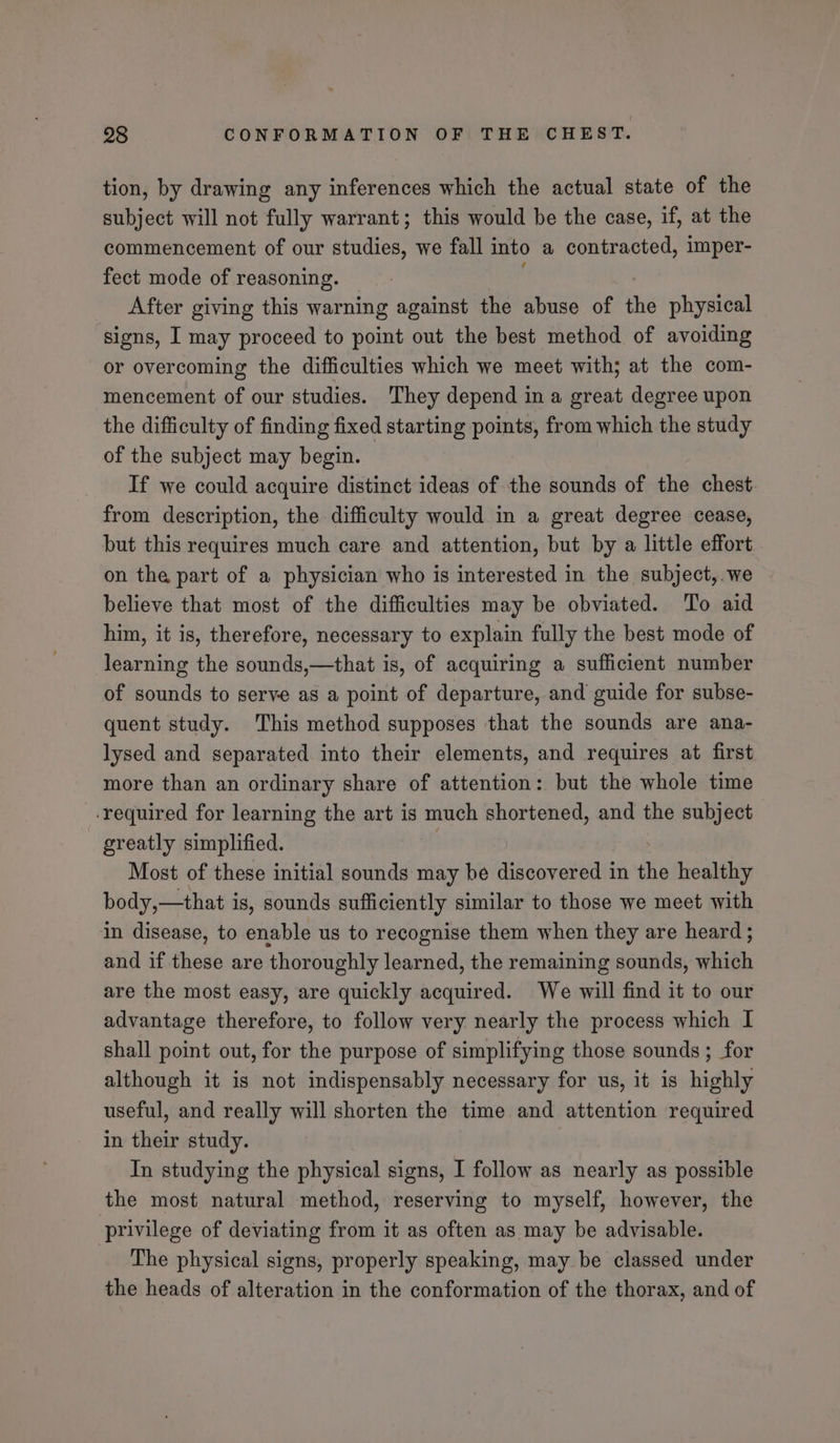 tion, by drawing any inferences which the actual state of the subject will not fully warrant; this would be the case, if, at the commencement of our studies, we fall into a contracted, imper- fect mode of reasoning. After giving this warning against the abuse of the physical signs, I may proceed to point out the best method of avoiding or overcoming the difficulties which we meet with; at the com- mencement of our studies. They depend ina great degree upon the difficulty of finding fixed starting points, from which the study of the subject may begin. If we could acquire distinct ideas of the sounds of the chest from description, the difficulty would in a great degree cease, but this requires much care and attention, but by a little effort on the part of a physician who is interested in the subject, we believe that most of the difficulties may be obviated. To aid him, it is, therefore, necessary to explain fully the best mode of learning the sounds,—that is, of acquiring a sufficient number of sounds to serve as a point of departure, and guide for subse- quent study. This method supposes that the sounds are ana- lysed and separated into their elements, and requires at first more than an ordinary share of attention: but the whole time -required for learning the art is much shortened, and the subject greatly simplified. Most of these initial sounds may be discovered in the healthy body,—that is, sounds sufficiently similar to those we meet with in disease, to enable us to recognise them when they are heard ; and if these are thoroughly learned, the remaining sounds, which are the most easy, are quickly acquired. We will find it to our advantage therefore, to follow very nearly the process which I shall point out, for the purpose of simplifying those sounds ; for although it is not indispensably necessary for us, it is highly useful, and really will shorten the time and attention required in their study. In studying the physical signs, I follow as nearly as possible the most natural method, reserving to myself, however, the privilege of deviating from it as often as may be advisable. The physical signs, properly speaking, may be classed under the heads of alteration in the conformation of the thorax, and of