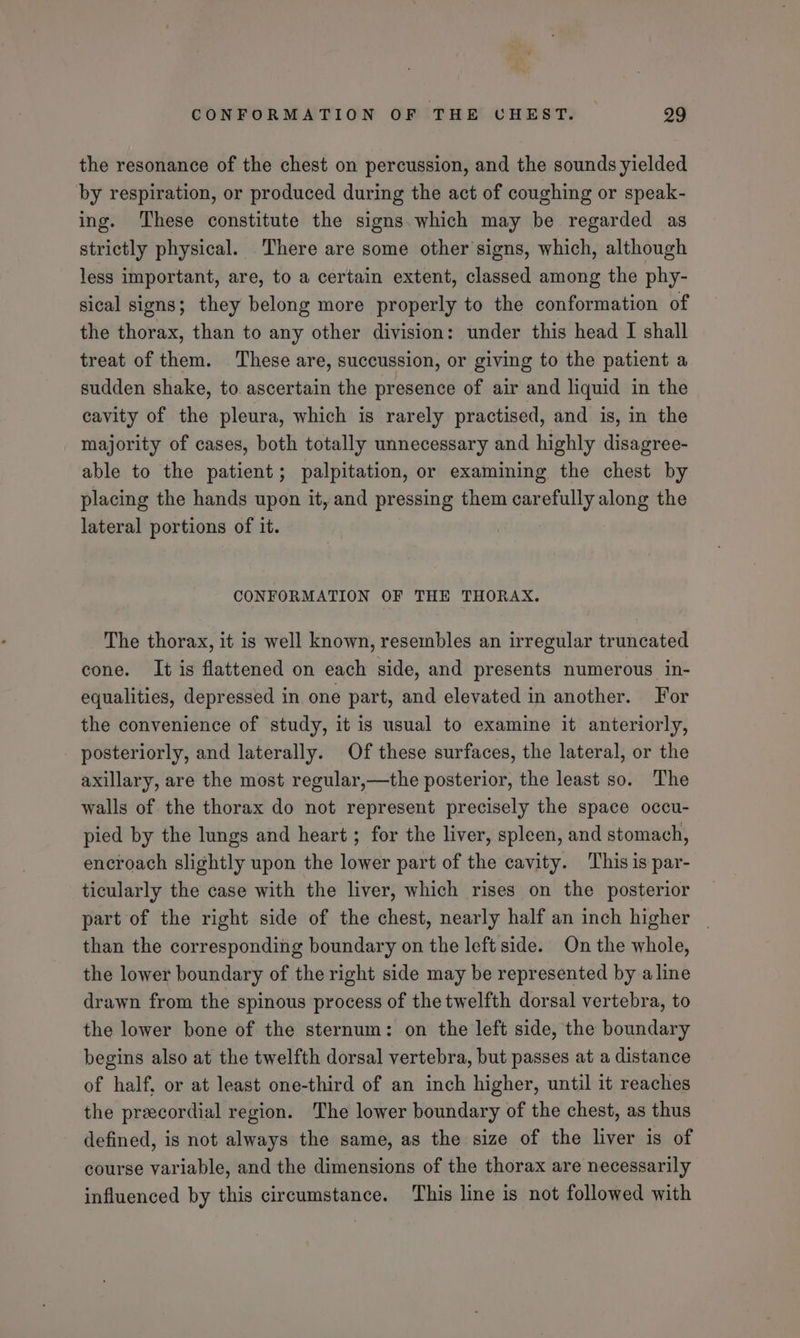 the resonance of the chest on percussion, and the sounds yielded by respiration, or produced during the act of coughing or speak- ing. These constitute the signs. which may be regarded as strictly physical. There are some other signs, which, although less important, are, to a certain extent, classed among the phy- sical signs; they belong more properly to the conformation of the thorax, than to any other division: under this head I shall treat of them. These are, succussion, or giving to the patient a sudden shake, to. ascertain the presence of air and liquid in the cavity of the pleura, which is rarely practised, and is, in the majority of cases, both totally unnecessary and highly disagree- able to the patient; palpitation, or examining the chest by placing the hands upon it, and pressing them carefully along the lateral portions of it. CONFORMATION OF THE THORAX. The thorax, it is well known, resembles an irregular truncated cone. It is flattened on each side, and presents numerous in- equalities, depressed in one part, and elevated in another. For the convenience of study, it is usual to examine it anteriorly, posteriorly, and laterally. Of these surfaces, the lateral, or the axillary, are the most regular,—the posterior, the least so. The walls of the thorax do not represent precisely the space occu- pied by the lungs and heart ; for the liver, spleen, and stomach, encroach slightly upon the lower part of the cavity. This is par- ticularly the case with the liver, which rises on the posterior part of the right side of the chest, nearly half an inch higher than the corresponding boundary on the left side. On the whole, the lower boundary of the right side may be represented by aline drawn from the spinous process of the twelfth dorsal vertebra, to the lower bone of the sternum: on the left side, the boundary begins also at the twelfth dorsal vertebra, but passes at a distance of half, or at least one-third of an inch higher, until it reaches the precordial region. The lower boundary of the chest, as thus defined, is not always the same, as the size of the liver is of course variable, and the dimensions of the thorax are necessarily influenced by this circumstance. ‘This line is not followed with