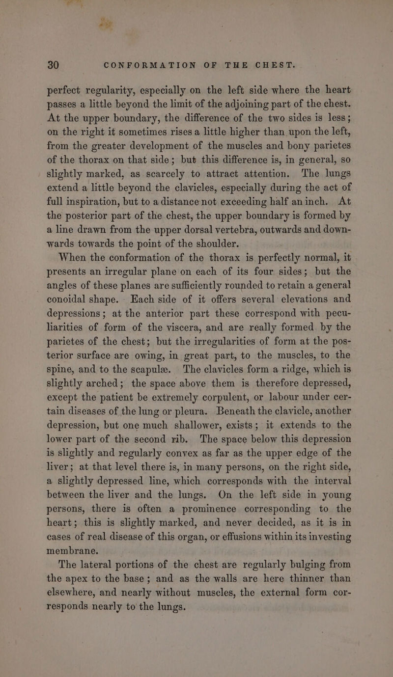 wy ouy 30 CONFORMATION OF THE CHEST. perfect regularity, especially on the left side where the heart passes a little beyond the limit of the adjoining part of the chest. At the upper boundary, the difference of the two sides is less; on the right it sometimes rises a little higher than upon the left, from the greater development of the muscles and bony parietes of the thorax on that side; but this difference is, in general, so slightly marked, as scarcely to attract attention. The lungs extend a little beyond the clavicles, especially during the act of full inspiration, but to a distance not exceeding half aninch. At the posterior part of the chest, the upper boundary is formed by a line drawn from the upper dorsal vertebra, outwards and down- wards towards the point of the shoulder. When the conformation of the thorax is perfectly normal, it presents an irregular plane on each of its four sides; but the angles of these planes are sufficiently rounded to retain a general conoidal shape. Each side of it offers several elevations and depressions; at the anterior part these correspond with pecu- liarities of form of the viscera, and are really formed. by the parietes of the chest; but the irregularities of form at the pos- terior surface are owing, in great part, to the muscles, to the spine, and to the scapule. The clavicles form a ridge, which is slightly arched; the space above them is therefore depressed, except the patient be extremely corpulent, or labour under cer- tain diseases of the lung or pleura. Beneath the clavicle, another depression, but one much shallower, exists; it extends to the lower part of the second rib. The space below this depression is slightly and regularly convex as far as the upper edge of the liver; at that level there is, in many persons, on the right side, a slightly depressed line, which corresponds with the interval between the liver and the lungs. On the left side in young persons, there is often a prominence corresponding to the heart; this is slightly marked, and never decided, as it is in cases of real disease of this organ, or effusions within its investing membrane. | The lateral portions of the chest are regularly bulging from the apex to the base; and as the walls are here thinner than elsewhere, and nearly without muscles, the external form cor- responds nearly to the lungs.