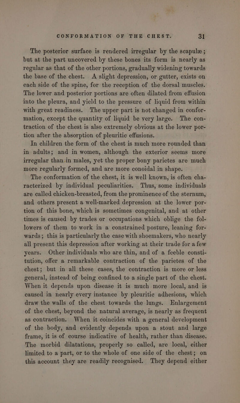 The posterior surface is rendered irregular by the scapule ; but at the part uncovered by these bones its form is nearly as regular as that of the other portions, gradually widening towards the base of the chest. A slight depression, or gutter, exists on each side of the spine, for the reception of the dorsal muscles. The lower and posterior portions are often dilated from effusion into the pleura, and yield to the pressure of liquid from within with great readiness. The upper part is not changed in confor- mation, except the quantity of liquid be very large. The con- traction of the chest is also extremely obvious at the lower por- tion after the absorption of pleuritic effusions. In children the form of the chest is much more rounded than in adults; and in women, although the exterior seems more irregular than.in males, yet the proper bony parietes are much more regularly formed, and are more conoidal in shape. - The conformation of the chest, it is well known, is often cha- racterized by individual peculiarities. Thus, some individuals are called chicken-breasted, from the prominence of the sternum, and others present a well-marked depression at the lower por- tion of this bone, which is sometimes congenital, and at other times is caused by trades or occupations which oblige the fol- lowers of them to work in a constrained posture, leaning for- wards; this is particularly the case with shoemakers, who nearly all present this depression after working at their trade for a few years. Other individuals who are thin, and of a feeble consti- tution, offer a remarkable contraction of the parietes of the chest; but in all these cases, the contraction is more or less general, instead of being confined to a single part of the chest. When it depends upon disease it is much more local, and is caused in nearly every instance by pleuritic adhesions, which draw the walls of the chest towards the lungs. Enlargement of the chest, beyond the natural average, is nearly as frequent as contraction. When it coincides with a general development of the body, and evidently depends upon a stout and large frame, it is of course indicative of health, rather than disease. The morbid dilatations, properly so called, are local, either limited to a part, or to.the whole of one side of the chest; on this account they are readily recognised. They depend either