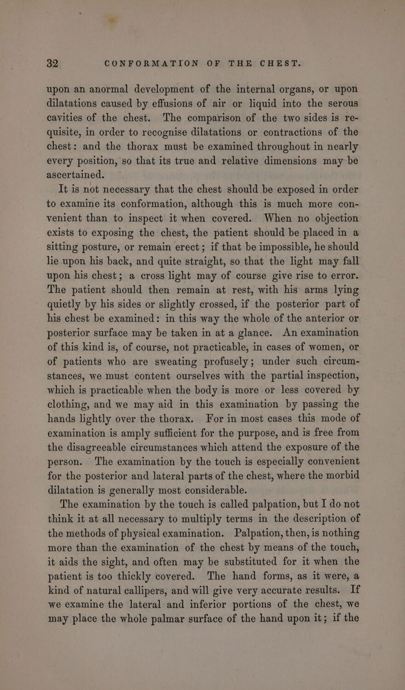 upon an anormal development of the internal organs, or upon dilatations caused by effusions of air or liquid into the serous cavities of the chest. The comparison of the two sides is re- quisite, in order to recognise dilatations or contractions of the chest: and the thorax must be examined throughout in nearly every position, so that its true and relative dimensions may be ascertained. It is not necessary that the chest should be exposed in order to examine its conformation, although this is much more con- venient than to inspect it when covered. When no objection exists to exposing the chest, the patient should be placed in a sitting posture, or remain erect; if that be impossible, he should lie upon his back, and quite straight, so that the light may fall upon his chest; a cross light may of course give rise to error. The patient should then remain at rest, with his arms lying quietly by his sides or slightly crossed, if the posterior part of his chest be examined: in this way the whole of the anterior or posterior surface may be taken in at a glance. An examination of this kind is, of course, not practicable, in cases of women, or of patients who are sweating profusely; under such circum- stances, we must content ourselves with the partial inspection, which is practicable when the body is more or less covered by clothing, and we may aid in this examination by passing the hands lightly over the thorax. For in most cases this mode of examination is amply sufficient for the purpose, and is free from the disagreeable circumstances which attend the exposure of the person. The examination by the touch is especially convenient for the posterior and lateral parts of the chest, where the morbid dilatation is generally most considerable. The examination by the touch is called palpation, but I do not think it at all necessary to multiply terms in the description of the methods of physical examination. Palpation, then, is nothing more than the examination of the chest by means of the touch, it aids the sight, and often may be substituted for it when the patient is too thickly covered. The hand forms, as it were, a kind of natural callipers, and will give very accurate results. If we examine the lateral and inferior portions of the chest, we may place the whole palmar surface of the hand upon it; if the