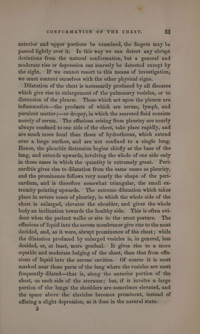 anterior and upper portions be examined, the fingers may be passed lightly over it. In this way we can detect any abrupt deviations from the natural conformation, but a general and moderate rise or depression can scarcely be detected except by the sight. If we cannot resort to this means of investigation, we must content ourselves with the other physical signs. Dilatation of the chest is necessarily produced by all diseases which give rise to enlargement of the pulmonary vesicles, or to distension of the pleura. Those which act upon the pleure are. inflammation—the products of, which are serum, lymph, and purulent matter ;—or dropsy, in which the secreted fluid consists merely of serum. The effusions arising from pleurisy are nearly always confined to one side of the chest, take place rapidly, and are much more local than those of hydrothorax, which extend over a large surface, and are not confined to a single lung. Hence, the pleuritic distension begins chiefly at the base of the lung, and extends upwards, involving the whole of one side only in those cases in which the quantity is extremely great. Peri- _ carditis gives rise to dilatation from the same cause as pleurisy, and the prominence follows very nearly the shape of the peri- cardium, and is therefore somewhat triangular, the small ex- tremity pointing upwards. The extreme dilatation which takes place in severe cases of pleurisy, in which the whole side of the chest is enlarged, elevates the shoulder, and gives the whole body an inclination towards the healthy side. This is often evi- dent when the patient walks or sits in the erect posture. The effusions of liquid into the serous membranes give rise to the most decided, and, as it were, abrupt prominence of the chest; while _ the dilatation produced by enlarged vesicles is, in general, less decided, or, at least, more gradual. It gives rise to a more equable and moderate bulging of the chest, than that from effu- sions of liquid into the serous cavities. Of course it is most marked near those parts of the lung where the vesicles are most frequently dilated—that is, along the anterior portion of the chest, on each side of the sternum; but, if it involve a large portion of the lungs the shoulders are sometimes elevated, and the space above the clavicles becomes prominent, instead of offering a slight depression, as it does in the natural state. 3